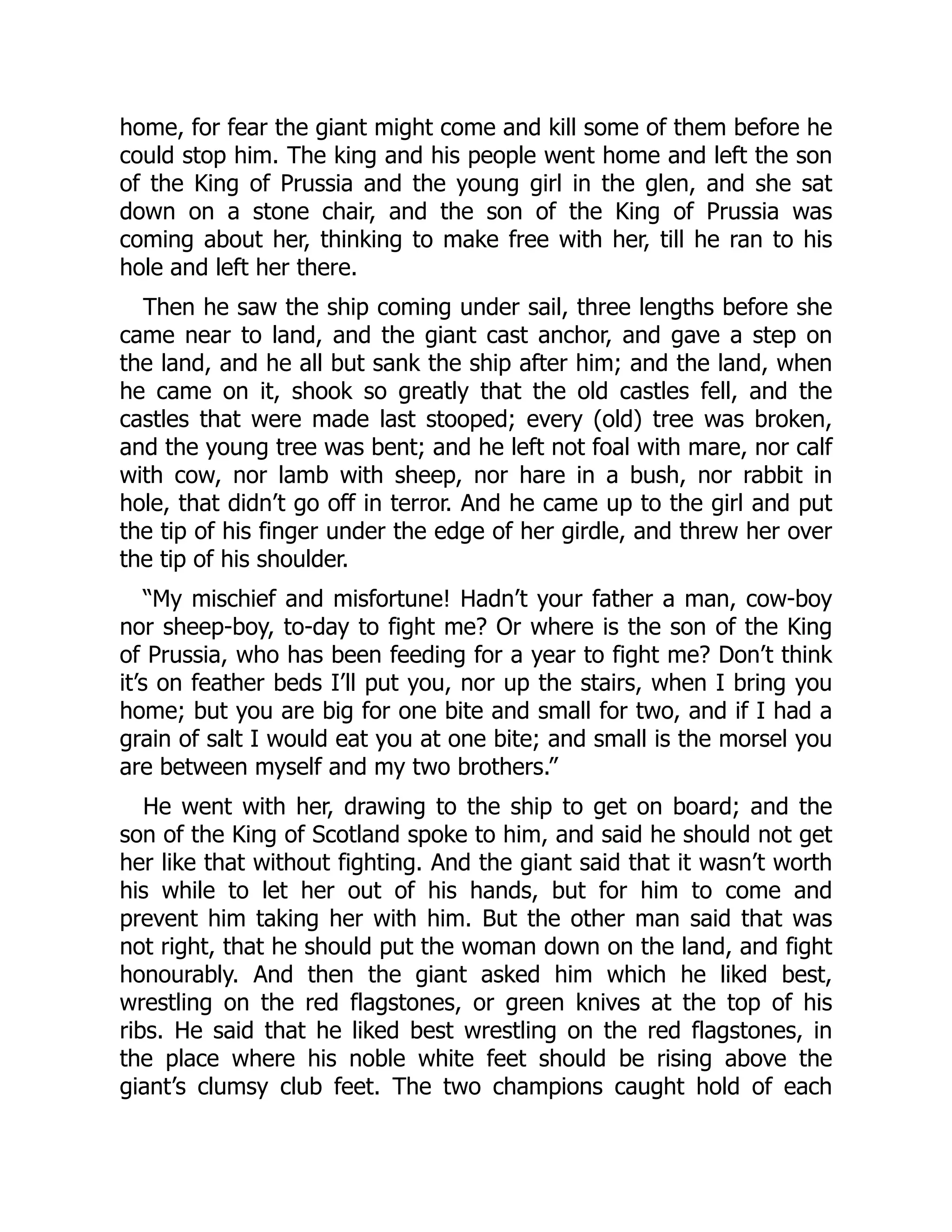 home, for fear the giant might come and kill some of them before he
could stop him. The king and his people went home and left the son
of the King of Prussia and the young girl in the glen, and she sat
down on a stone chair, and the son of the King of Prussia was
coming about her, thinking to make free with her, till he ran to his
hole and left her there.
Then he saw the ship coming under sail, three lengths before she
came near to land, and the giant cast anchor, and gave a step on
the land, and he all but sank the ship after him; and the land, when
he came on it, shook so greatly that the old castles fell, and the
castles that were made last stooped; every (old) tree was broken,
and the young tree was bent; and he left not foal with mare, nor calf
with cow, nor lamb with sheep, nor hare in a bush, nor rabbit in
hole, that didn’t go off in terror. And he came up to the girl and put
the tip of his finger under the edge of her girdle, and threw her over
the tip of his shoulder.
“My mischief and misfortune! Hadn’t your father a man, cow-boy
nor sheep-boy, to-day to fight me? Or where is the son of the King
of Prussia, who has been feeding for a year to fight me? Don’t think
it’s on feather beds I’ll put you, nor up the stairs, when I bring you
home; but you are big for one bite and small for two, and if I had a
grain of salt I would eat you at one bite; and small is the morsel you
are between myself and my two brothers.”
He went with her, drawing to the ship to get on board; and the
son of the King of Scotland spoke to him, and said he should not get
her like that without fighting. And the giant said that it wasn’t worth
his while to let her out of his hands, but for him to come and
prevent him taking her with him. But the other man said that was
not right, that he should put the woman down on the land, and fight
honourably. And then the giant asked him which he liked best,
wrestling on the red flagstones, or green knives at the top of his
ribs. He said that he liked best wrestling on the red flagstones, in
the place where his noble white feet should be rising above the
giant’s clumsy club feet. The two champions caught hold of each
 