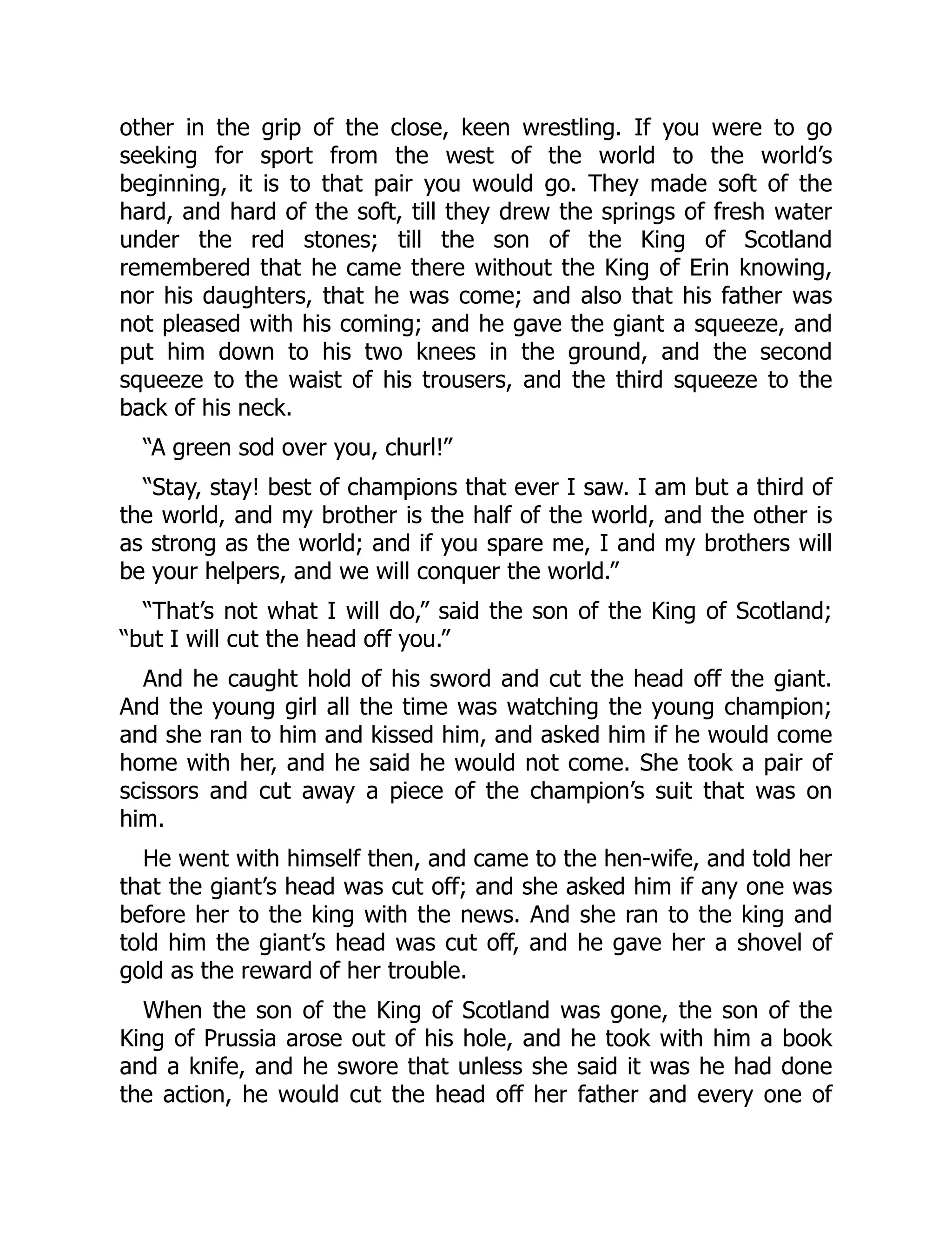 other in the grip of the close, keen wrestling. If you were to go
seeking for sport from the west of the world to the world’s
beginning, it is to that pair you would go. They made soft of the
hard, and hard of the soft, till they drew the springs of fresh water
under the red stones; till the son of the King of Scotland
remembered that he came there without the King of Erin knowing,
nor his daughters, that he was come; and also that his father was
not pleased with his coming; and he gave the giant a squeeze, and
put him down to his two knees in the ground, and the second
squeeze to the waist of his trousers, and the third squeeze to the
back of his neck.
“A green sod over you, churl!”
“Stay, stay! best of champions that ever I saw. I am but a third of
the world, and my brother is the half of the world, and the other is
as strong as the world; and if you spare me, I and my brothers will
be your helpers, and we will conquer the world.”
“That’s not what I will do,” said the son of the King of Scotland;
“but I will cut the head off you.”
And he caught hold of his sword and cut the head off the giant.
And the young girl all the time was watching the young champion;
and she ran to him and kissed him, and asked him if he would come
home with her, and he said he would not come. She took a pair of
scissors and cut away a piece of the champion’s suit that was on
him.
He went with himself then, and came to the hen-wife, and told her
that the giant’s head was cut off; and she asked him if any one was
before her to the king with the news. And she ran to the king and
told him the giant’s head was cut off, and he gave her a shovel of
gold as the reward of her trouble.
When the son of the King of Scotland was gone, the son of the
King of Prussia arose out of his hole, and he took with him a book
and a knife, and he swore that unless she said it was he had done
the action, he would cut the head off her father and every one of
 