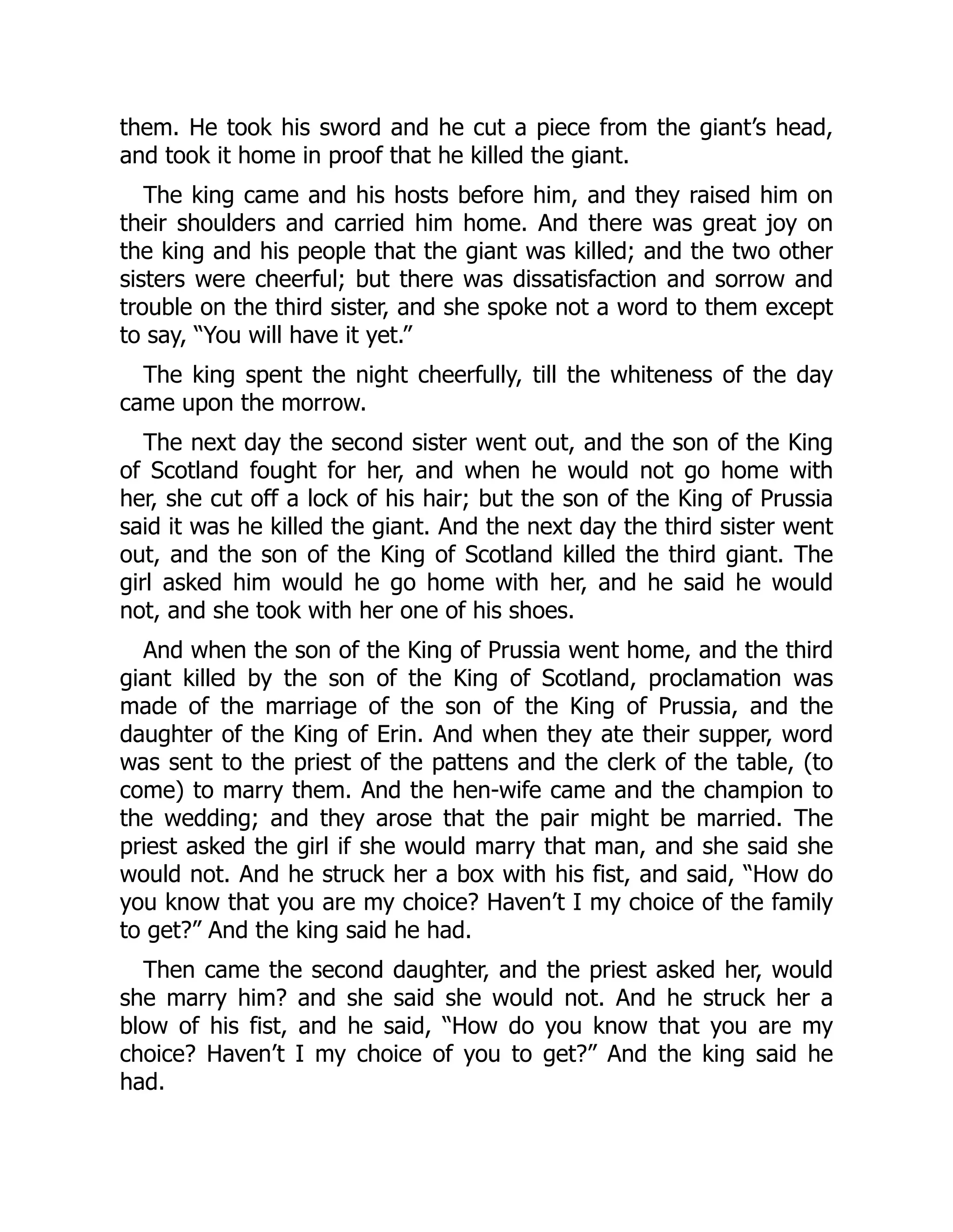 them. He took his sword and he cut a piece from the giant’s head,
and took it home in proof that he killed the giant.
The king came and his hosts before him, and they raised him on
their shoulders and carried him home. And there was great joy on
the king and his people that the giant was killed; and the two other
sisters were cheerful; but there was dissatisfaction and sorrow and
trouble on the third sister, and she spoke not a word to them except
to say, “You will have it yet.”
The king spent the night cheerfully, till the whiteness of the day
came upon the morrow.
The next day the second sister went out, and the son of the King
of Scotland fought for her, and when he would not go home with
her, she cut off a lock of his hair; but the son of the King of Prussia
said it was he killed the giant. And the next day the third sister went
out, and the son of the King of Scotland killed the third giant. The
girl asked him would he go home with her, and he said he would
not, and she took with her one of his shoes.
And when the son of the King of Prussia went home, and the third
giant killed by the son of the King of Scotland, proclamation was
made of the marriage of the son of the King of Prussia, and the
daughter of the King of Erin. And when they ate their supper, word
was sent to the priest of the pattens and the clerk of the table, (to
come) to marry them. And the hen-wife came and the champion to
the wedding; and they arose that the pair might be married. The
priest asked the girl if she would marry that man, and she said she
would not. And he struck her a box with his fist, and said, “How do
you know that you are my choice? Haven’t I my choice of the family
to get?” And the king said he had.
Then came the second daughter, and the priest asked her, would
she marry him? and she said she would not. And he struck her a
blow of his fist, and he said, “How do you know that you are my
choice? Haven’t I my choice of you to get?” And the king said he
had.
 
