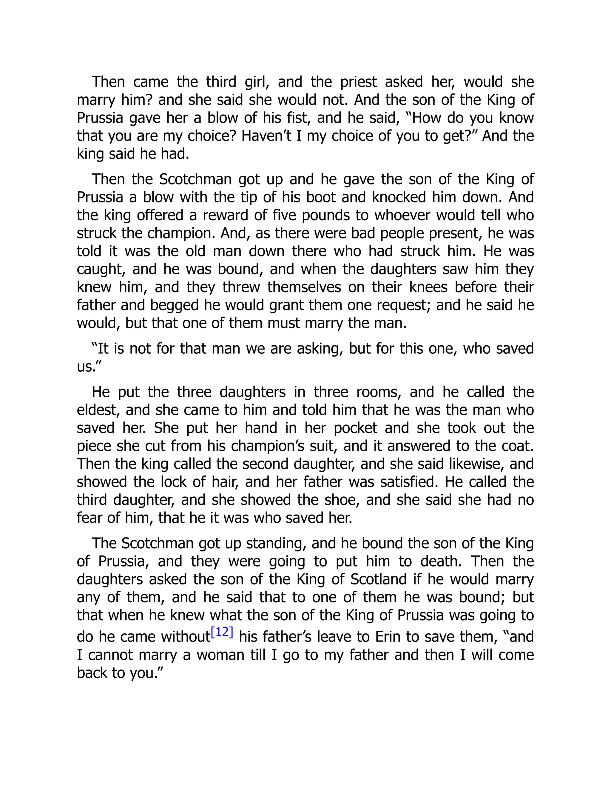 Then came the third girl, and the priest asked her, would she
marry him? and she said she would not. And the son of the King of
Prussia gave her a blow of his fist, and he said, “How do you know
that you are my choice? Haven’t I my choice of you to get?” And the
king said he had.
Then the Scotchman got up and he gave the son of the King of
Prussia a blow with the tip of his boot and knocked him down. And
the king offered a reward of five pounds to whoever would tell who
struck the champion. And, as there were bad people present, he was
told it was the old man down there who had struck him. He was
caught, and he was bound, and when the daughters saw him they
knew him, and they threw themselves on their knees before their
father and begged he would grant them one request; and he said he
would, but that one of them must marry the man.
“It is not for that man we are asking, but for this one, who saved
us.”
He put the three daughters in three rooms, and he called the
eldest, and she came to him and told him that he was the man who
saved her. She put her hand in her pocket and she took out the
piece she cut from his champion’s suit, and it answered to the coat.
Then the king called the second daughter, and she said likewise, and
showed the lock of hair, and her father was satisfied. He called the
third daughter, and she showed the shoe, and she said she had no
fear of him, that he it was who saved her.
The Scotchman got up standing, and he bound the son of the King
of Prussia, and they were going to put him to death. Then the
daughters asked the son of the King of Scotland if he would marry
any of them, and he said that to one of them he was bound; but
that when he knew what the son of the King of Prussia was going to
do he came without[12] his father’s leave to Erin to save them, “and
I cannot marry a woman till I go to my father and then I will come
back to you.”
 
