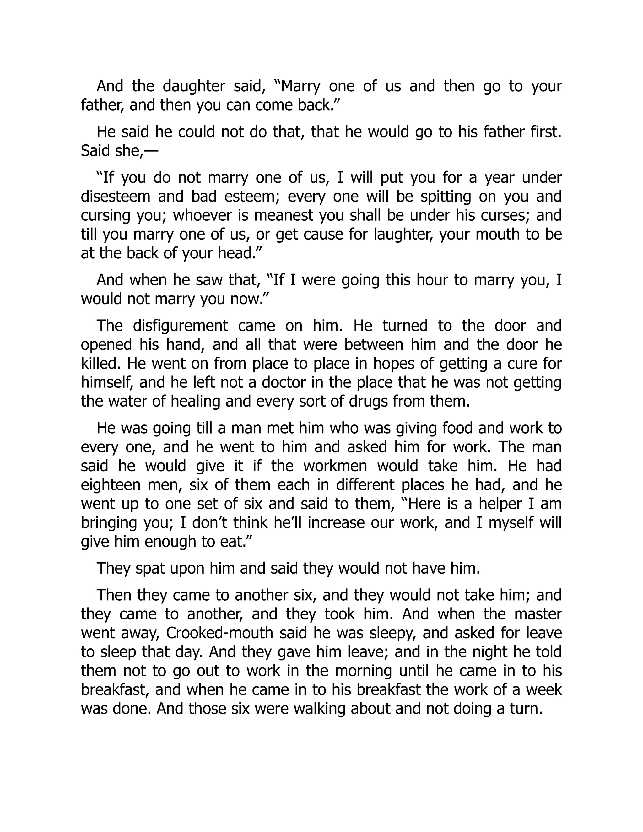 And the daughter said, “Marry one of us and then go to your
father, and then you can come back.”
He said he could not do that, that he would go to his father first.
Said she,—
“If you do not marry one of us, I will put you for a year under
disesteem and bad esteem; every one will be spitting on you and
cursing you; whoever is meanest you shall be under his curses; and
till you marry one of us, or get cause for laughter, your mouth to be
at the back of your head.”
And when he saw that, “If I were going this hour to marry you, I
would not marry you now.”
The disfigurement came on him. He turned to the door and
opened his hand, and all that were between him and the door he
killed. He went on from place to place in hopes of getting a cure for
himself, and he left not a doctor in the place that he was not getting
the water of healing and every sort of drugs from them.
He was going till a man met him who was giving food and work to
every one, and he went to him and asked him for work. The man
said he would give it if the workmen would take him. He had
eighteen men, six of them each in different places he had, and he
went up to one set of six and said to them, “Here is a helper I am
bringing you; I don’t think he’ll increase our work, and I myself will
give him enough to eat.”
They spat upon him and said they would not have him.
Then they came to another six, and they would not take him; and
they came to another, and they took him. And when the master
went away, Crooked-mouth said he was sleepy, and asked for leave
to sleep that day. And they gave him leave; and in the night he told
them not to go out to work in the morning until he came in to his
breakfast, and when he came in to his breakfast the work of a week
was done. And those six were walking about and not doing a turn.
 