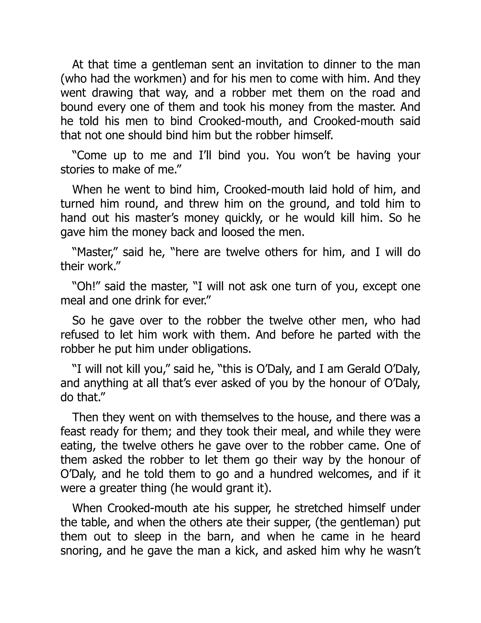 At that time a gentleman sent an invitation to dinner to the man
(who had the workmen) and for his men to come with him. And they
went drawing that way, and a robber met them on the road and
bound every one of them and took his money from the master. And
he told his men to bind Crooked-mouth, and Crooked-mouth said
that not one should bind him but the robber himself.
“Come up to me and I’ll bind you. You won’t be having your
stories to make of me.”
When he went to bind him, Crooked-mouth laid hold of him, and
turned him round, and threw him on the ground, and told him to
hand out his master’s money quickly, or he would kill him. So he
gave him the money back and loosed the men.
“Master,” said he, “here are twelve others for him, and I will do
their work.”
“Oh!” said the master, “I will not ask one turn of you, except one
meal and one drink for ever.”
So he gave over to the robber the twelve other men, who had
refused to let him work with them. And before he parted with the
robber he put him under obligations.
“I will not kill you,” said he, “this is O’Daly, and I am Gerald O’Daly,
and anything at all that’s ever asked of you by the honour of O’Daly,
do that.”
Then they went on with themselves to the house, and there was a
feast ready for them; and they took their meal, and while they were
eating, the twelve others he gave over to the robber came. One of
them asked the robber to let them go their way by the honour of
O’Daly, and he told them to go and a hundred welcomes, and if it
were a greater thing (he would grant it).
When Crooked-mouth ate his supper, he stretched himself under
the table, and when the others ate their supper, (the gentleman) put
them out to sleep in the barn, and when he came in he heard
snoring, and he gave the man a kick, and asked him why he wasn’t
 