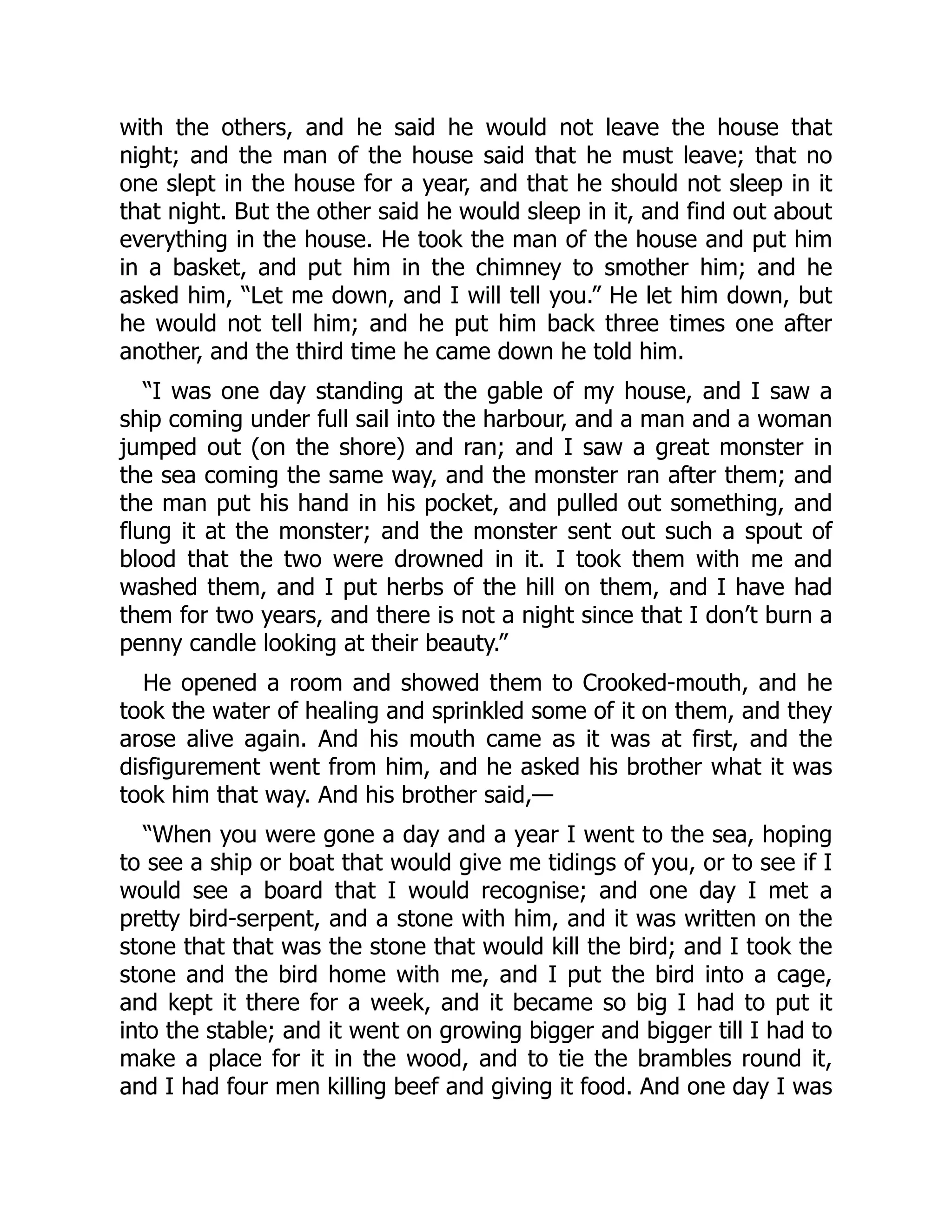with the others, and he said he would not leave the house that
night; and the man of the house said that he must leave; that no
one slept in the house for a year, and that he should not sleep in it
that night. But the other said he would sleep in it, and find out about
everything in the house. He took the man of the house and put him
in a basket, and put him in the chimney to smother him; and he
asked him, “Let me down, and I will tell you.” He let him down, but
he would not tell him; and he put him back three times one after
another, and the third time he came down he told him.
“I was one day standing at the gable of my house, and I saw a
ship coming under full sail into the harbour, and a man and a woman
jumped out (on the shore) and ran; and I saw a great monster in
the sea coming the same way, and the monster ran after them; and
the man put his hand in his pocket, and pulled out something, and
flung it at the monster; and the monster sent out such a spout of
blood that the two were drowned in it. I took them with me and
washed them, and I put herbs of the hill on them, and I have had
them for two years, and there is not a night since that I don’t burn a
penny candle looking at their beauty.”
He opened a room and showed them to Crooked-mouth, and he
took the water of healing and sprinkled some of it on them, and they
arose alive again. And his mouth came as it was at first, and the
disfigurement went from him, and he asked his brother what it was
took him that way. And his brother said,—
“When you were gone a day and a year I went to the sea, hoping
to see a ship or boat that would give me tidings of you, or to see if I
would see a board that I would recognise; and one day I met a
pretty bird-serpent, and a stone with him, and it was written on the
stone that that was the stone that would kill the bird; and I took the
stone and the bird home with me, and I put the bird into a cage,
and kept it there for a week, and it became so big I had to put it
into the stable; and it went on growing bigger and bigger till I had to
make a place for it in the wood, and to tie the brambles round it,
and I had four men killing beef and giving it food. And one day I was
 