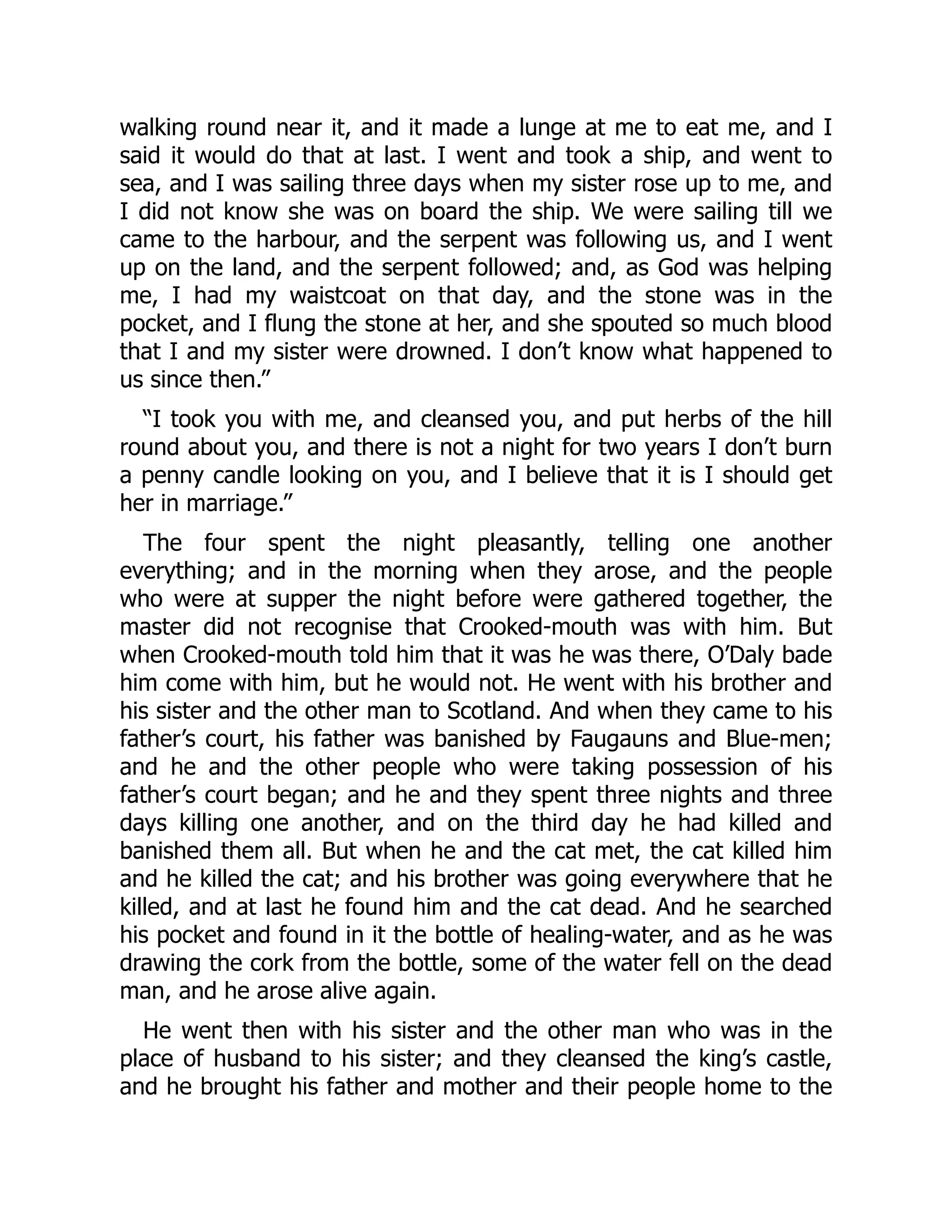 walking round near it, and it made a lunge at me to eat me, and I
said it would do that at last. I went and took a ship, and went to
sea, and I was sailing three days when my sister rose up to me, and
I did not know she was on board the ship. We were sailing till we
came to the harbour, and the serpent was following us, and I went
up on the land, and the serpent followed; and, as God was helping
me, I had my waistcoat on that day, and the stone was in the
pocket, and I flung the stone at her, and she spouted so much blood
that I and my sister were drowned. I don’t know what happened to
us since then.”
“I took you with me, and cleansed you, and put herbs of the hill
round about you, and there is not a night for two years I don’t burn
a penny candle looking on you, and I believe that it is I should get
her in marriage.”
The four spent the night pleasantly, telling one another
everything; and in the morning when they arose, and the people
who were at supper the night before were gathered together, the
master did not recognise that Crooked-mouth was with him. But
when Crooked-mouth told him that it was he was there, O’Daly bade
him come with him, but he would not. He went with his brother and
his sister and the other man to Scotland. And when they came to his
father’s court, his father was banished by Faugauns and Blue-men;
and he and the other people who were taking possession of his
father’s court began; and he and they spent three nights and three
days killing one another, and on the third day he had killed and
banished them all. But when he and the cat met, the cat killed him
and he killed the cat; and his brother was going everywhere that he
killed, and at last he found him and the cat dead. And he searched
his pocket and found in it the bottle of healing-water, and as he was
drawing the cork from the bottle, some of the water fell on the dead
man, and he arose alive again.
He went then with his sister and the other man who was in the
place of husband to his sister; and they cleansed the king’s castle,
and he brought his father and mother and their people home to the
 