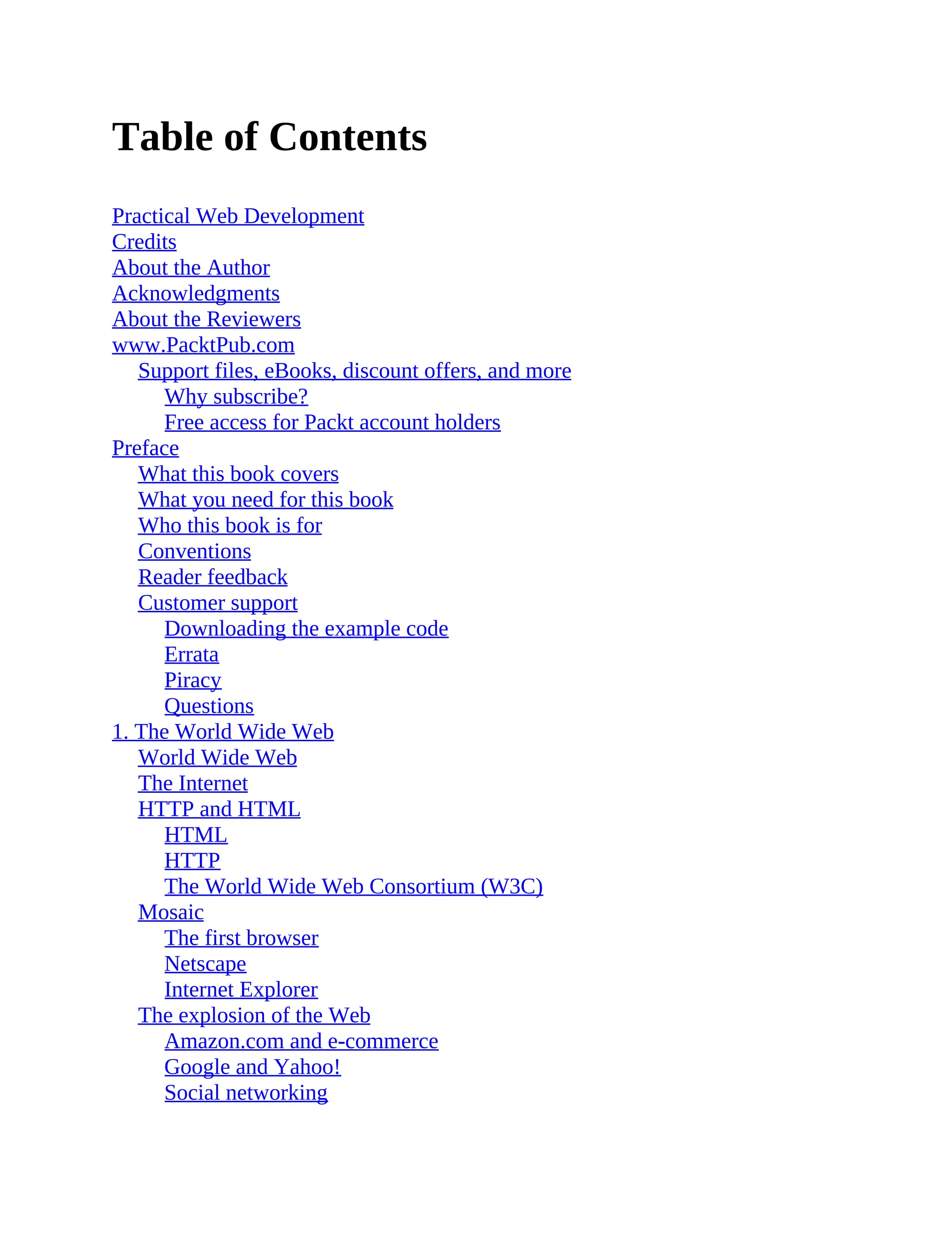 Table of Contents
Practical Web Development
Credits
About the Author
Acknowledgments
About the Reviewers
www.PacktPub.com
Support files, eBooks, discount offers, and more
Why subscribe?
Free access for Packt account holders
Preface
What this book covers
What you need for this book
Who this book is for
Conventions
Reader feedback
Customer support
Downloading the example code
Errata
Piracy
Questions
1. The World Wide Web
World Wide Web
The Internet
HTTP and HTML
HTML
HTTP
The World Wide Web Consortium (W3C)
Mosaic
The first browser
Netscape
Internet Explorer
The explosion of the Web
Amazon.com and e-commerce
Google and Yahoo!
Social networking
 