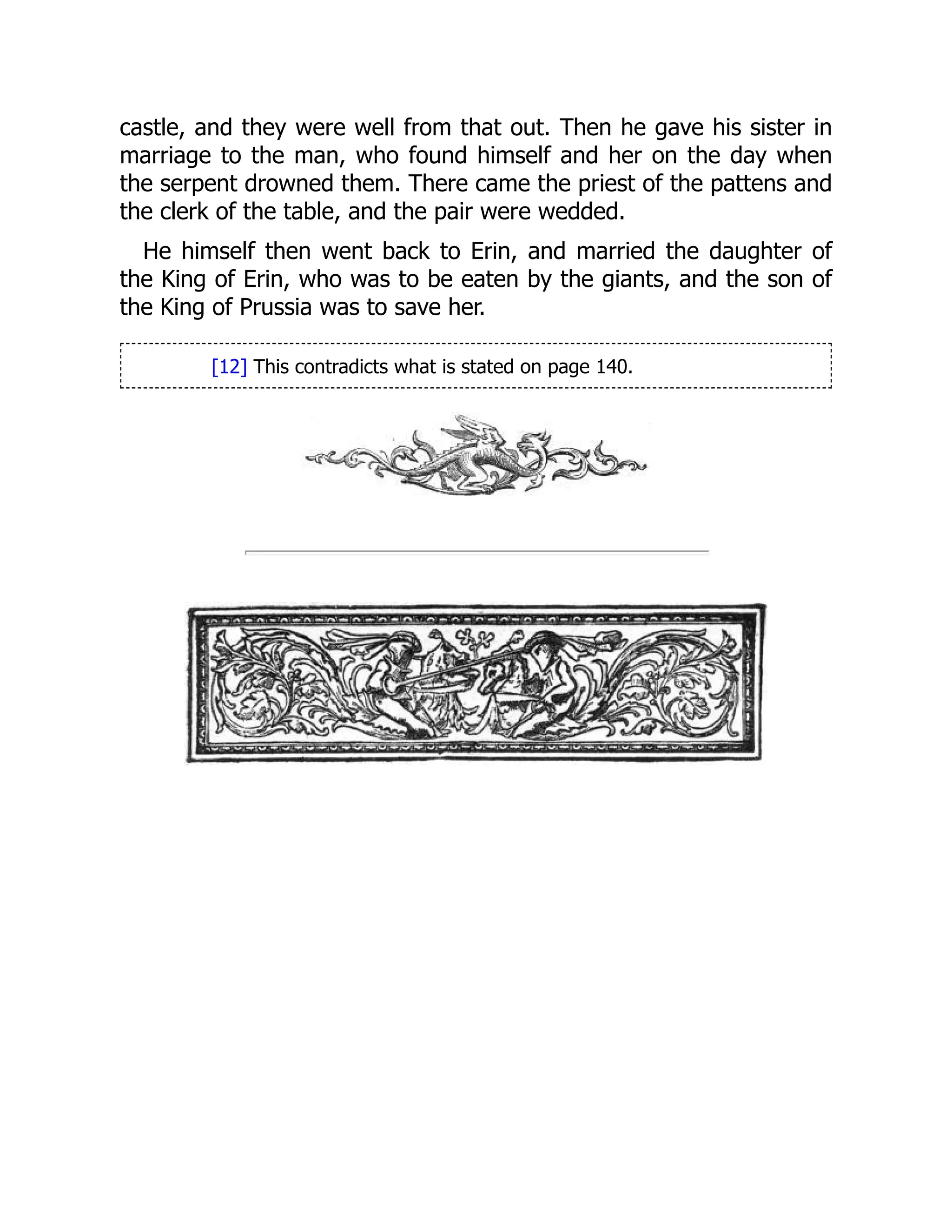 castle, and they were well from that out. Then he gave his sister in
marriage to the man, who found himself and her on the day when
the serpent drowned them. There came the priest of the pattens and
the clerk of the table, and the pair were wedded.
He himself then went back to Erin, and married the daughter of
the King of Erin, who was to be eaten by the giants, and the son of
the King of Prussia was to save her.
[12] This contradicts what is stated on page 140.
 