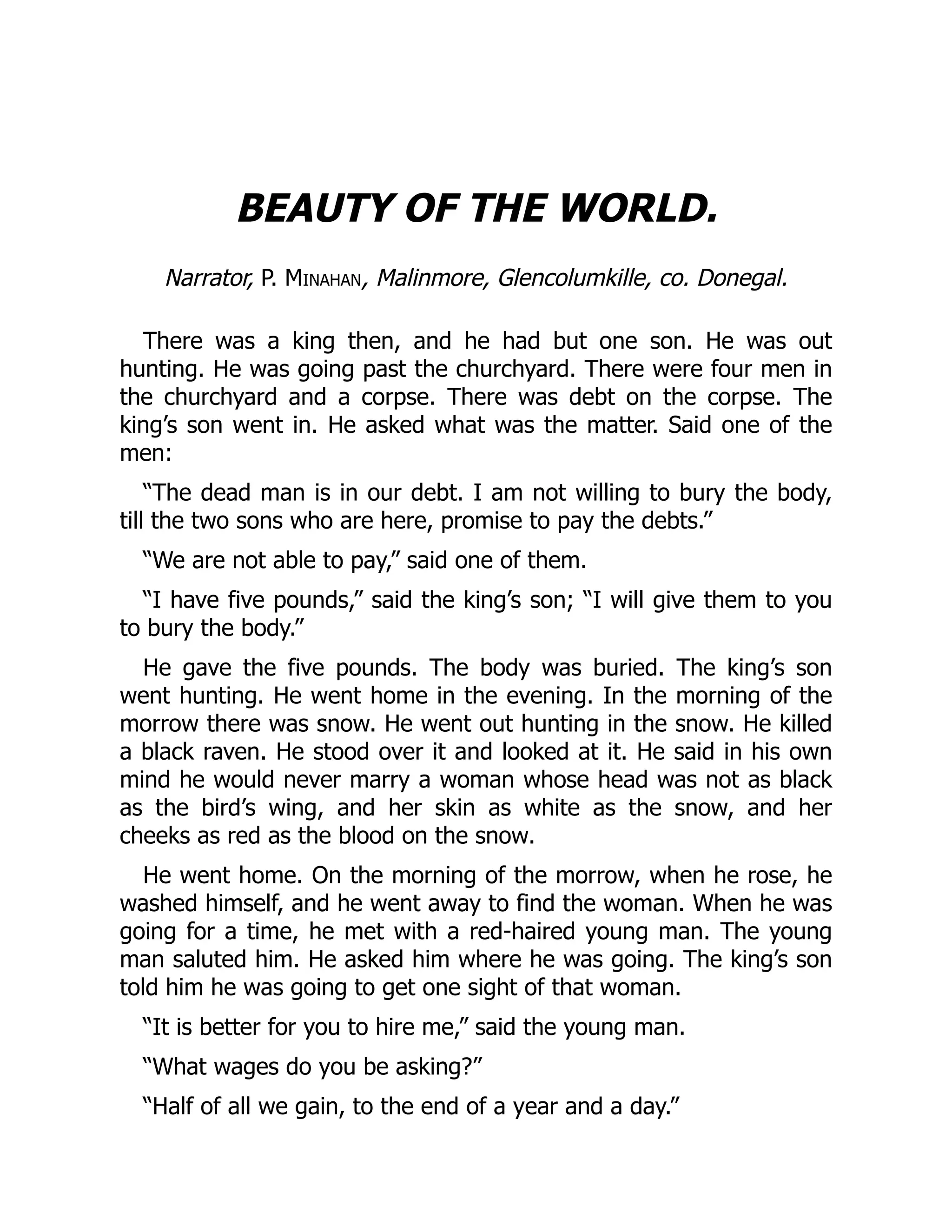 BEAUTY OF THE WORLD.
Narrator, P. Minahan, Malinmore, Glencolumkille, co. Donegal.
There was a king then, and he had but one son. He was out
hunting. He was going past the churchyard. There were four men in
the churchyard and a corpse. There was debt on the corpse. The
king’s son went in. He asked what was the matter. Said one of the
men:
“The dead man is in our debt. I am not willing to bury the body,
till the two sons who are here, promise to pay the debts.”
“We are not able to pay,” said one of them.
“I have five pounds,” said the king’s son; “I will give them to you
to bury the body.”
He gave the five pounds. The body was buried. The king’s son
went hunting. He went home in the evening. In the morning of the
morrow there was snow. He went out hunting in the snow. He killed
a black raven. He stood over it and looked at it. He said in his own
mind he would never marry a woman whose head was not as black
as the bird’s wing, and her skin as white as the snow, and her
cheeks as red as the blood on the snow.
He went home. On the morning of the morrow, when he rose, he
washed himself, and he went away to find the woman. When he was
going for a time, he met with a red-haired young man. The young
man saluted him. He asked him where he was going. The king’s son
told him he was going to get one sight of that woman.
“It is better for you to hire me,” said the young man.
“What wages do you be asking?”
“Half of all we gain, to the end of a year and a day.”
 