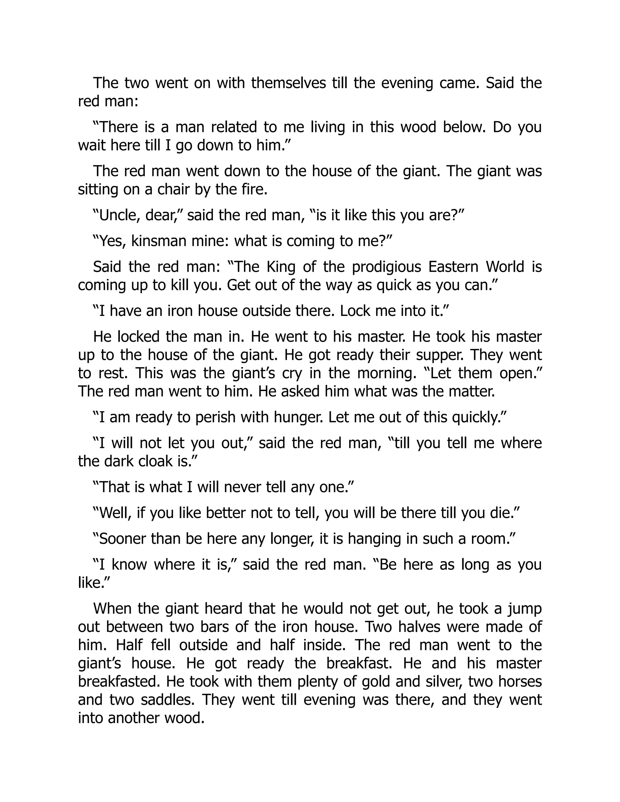 The two went on with themselves till the evening came. Said the
red man:
“There is a man related to me living in this wood below. Do you
wait here till I go down to him.”
The red man went down to the house of the giant. The giant was
sitting on a chair by the fire.
“Uncle, dear,” said the red man, “is it like this you are?”
“Yes, kinsman mine: what is coming to me?”
Said the red man: “The King of the prodigious Eastern World is
coming up to kill you. Get out of the way as quick as you can.”
“I have an iron house outside there. Lock me into it.”
He locked the man in. He went to his master. He took his master
up to the house of the giant. He got ready their supper. They went
to rest. This was the giant’s cry in the morning. “Let them open.”
The red man went to him. He asked him what was the matter.
“I am ready to perish with hunger. Let me out of this quickly.”
“I will not let you out,” said the red man, “till you tell me where
the dark cloak is.”
“That is what I will never tell any one.”
“Well, if you like better not to tell, you will be there till you die.”
“Sooner than be here any longer, it is hanging in such a room.”
“I know where it is,” said the red man. “Be here as long as you
like.”
When the giant heard that he would not get out, he took a jump
out between two bars of the iron house. Two halves were made of
him. Half fell outside and half inside. The red man went to the
giant’s house. He got ready the breakfast. He and his master
breakfasted. He took with them plenty of gold and silver, two horses
and two saddles. They went till evening was there, and they went
into another wood.
 