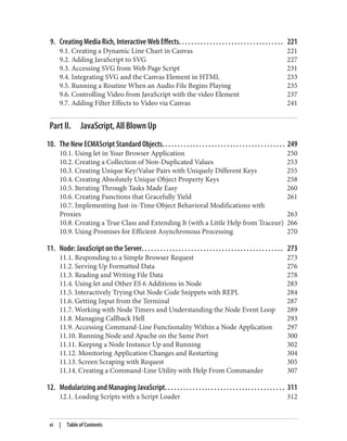 9. Creating Media Rich, Interactive Web Effects. . . . . . . . . . . . . . . . . . . . . . . . . . . . . . . . . . 221
9.1. Creating a Dynamic Line Chart in Canvas 221
9.2. Adding JavaScript to SVG 227
9.3. Accessing SVG from Web Page Script 231
9.4. Integrating SVG and the Canvas Element in HTML 233
9.5. Running a Routine When an Audio File Begins Playing 235
9.6. Controlling Video from JavaScript with the video Element 237
9.7. Adding Filter Effects to Video via Canvas 241
Part II. JavaScript, All Blown Up
10. The New ECMAScript Standard Objects. . . . . . . . . . . . . . . . . . . . . . . . . . . . . . . . . . . . . . . . 249
10.1. Using let in Your Browser Application 250
10.2. Creating a Collection of Non-Duplicated Values 253
10.3. Creating Unique Key/Value Pairs with Uniquely Different Keys 255
10.4. Creating Absolutely Unique Object Property Keys 258
10.5. Iterating Through Tasks Made Easy 260
10.6. Creating Functions that Gracefully Yield 261
10.7. Implementing Just-in-Time Object Behavioral Modifications with
Proxies 263
10.8. Creating a True Class and Extending It (with a Little Help from Traceur) 266
10.9. Using Promises for Efficient Asynchronous Processing 270
11. Node: JavaScript on the Server. . . . . . . . . . . . . . . . . . . . . . . . . . . . . . . . . . . . . . . . . . . . . . 273
11.1. Responding to a Simple Browser Request 273
11.2. Serving Up Formatted Data 276
11.3. Reading and Writing File Data 278
11.4. Using let and Other ES 6 Additions in Node 283
11.5. Interactively Trying Out Node Code Snippets with REPL 284
11.6. Getting Input from the Terminal 287
11.7. Working with Node Timers and Understanding the Node Event Loop 289
11.8. Managing Callback Hell 293
11.9. Accessing Command-Line Functionality Within a Node Application 297
11.10. Running Node and Apache on the Same Port 300
11.11. Keeping a Node Instance Up and Running 302
11.12. Monitoring Application Changes and Restarting 304
11.13. Screen Scraping with Request 305
11.14. Creating a Command-Line Utility with Help From Commander 307
12. Modularizing and Managing JavaScript. . . . . . . . . . . . . . . . . . . . . . . . . . . . . . . . . . . . . . . 311
12.1. Loading Scripts with a Script Loader 312
vi | Table of Contents
www.it-ebooks.info
 