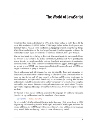 The World of JavaScript
I wrote my first book on JavaScript in 1996. At the time, we had to really dig to fill the
book. This was before DHTML, before ECMAScript, before mobile development, and
definitely before Node.js. Form validation and popping up alerts were the big things.
With this second edition of the JavaScript Cookbook, I had the opposite problem: the
world of JavaScript is just too immense to stuff into one book. But I gave it my all.
The world of JavaScript is the key to this book. The use of JavaScript has expanded from
the browser to the server, to the mobile environment, to the cloud. We’ve gone beyond
simple libraries to complex modular systems; from basic animations to rich data visu‐
alizations, with a little audio and video tossed in for fun and giggles. Entire applications
are served in one HTML page thanks to sophisticated frameworks, and MEAN is no
longer an adjective to apply to nasty folk.
Ajax is still around and still relevant, but now it’s joined by direct and immediate bi‐
directional communication—no more having to fake server-client communication, be‐
cause we have it, for real. We can connect to Twitter and Dropbox, create apps for
Android devices, and open ePub files directly in the browser for reading. The libraries
and modules available in both the client and server take care of so much of the complex,
tedious bits, that we can focus on creating what’s unique to our applications. Ten years
ago, we’d be surprised at finding a library that met our needs. Now, we’re surprised when
we don’t.
We have all of this, but we still have JavaScript, the language. We still have String and
Number, Array and Function, and the most basic of statements:
var someVar = 'Hello, World?';
However, today’s JavaScript is not the same as the language I first wrote about in 1996.
It’s growing and expanding, with ECMAScript 5, and now ECMAScript 6, and even the
newest additions for ECMAScript 7. It seem as if there’s a new addition to the language
every month. What am I saying…there is a new edition every month.
ix
www.it-ebooks.info
 