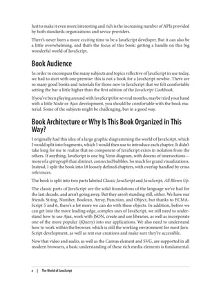 Just to make it even more interesting and rich is the increasing number of APIs provided
by both standards organizations and sevice providers.
There’s never been a more exciting time to be a JavaScript developer. But it can also be
a little overwhelming, and that’s the focus of this book: getting a handle on this big
wonderful world of JavaScript.
Book Audience
In order to encompass the many subjects and topics reflective of JavaScript in use today,
we had to start with one premise: this is not a book for a JavaScript newbie. There are
so many good books and tutorials for those new to JavaScript that we felt comfortable
setting the bar a little higher than the first edition of the JavaScript Cookbook.
Ifyou’vebeenplayingaroundwithJavaScriptforseveralmonths,maybetriedyourhand
with a little Node or Ajax development, you should be comfortable with the book ma‐
terial. Some of the subjects might be challenging, but in a good way.
Book Architecture or Why Is This Book Organized in This
Way?
I originally had this idea of a large graphic diagramming the world of JavaScript, which
I would split into fragments, which I would then use to introduce each chapter. It didn’t
take long for me to realize that no component of JavaScript exists in isolation from the
others. If anything, JavaScript is one big Venn diagram, with dozens of intersections—
moreofaspirographthandistinct,connectedbubbles.Somuchforgrandvisualizations.
Instead, I split the book into 18 loosely defined chapters, with overlap handled by cross
references.
The book is split into two parts labeled Classic JavaScript and JavaScript, All Blown Up.
The classic parts of JavaScript are the solid foundations of the language we’ve had for
the last decade, and aren’t going away. But they aren’t standing still, either. We have our
friends String, Number, Boolean, Array, Function, and Object, but thanks to ECMA‐
Script 5 and 6, there’s a lot more we can do with these objects. In addition, before we
can get into the more leading-edge, complex uses of JavaScript, we still need to under‐
stand how to use Ajax, work with JSON, create and use libraries, as well as incorporate
one of the more popular (jQuery) into our applications. We also need to understand
how to work within the browser, which is still the working environment for most Java‐
Script development, as well as test our creations and make sure they’re accessible.
Now that video and audio, as well as the Canvas element and SVG, are supported in all
modern browsers, a basic understanding of these rich media elements is fundamental.
x | The World of JavaScript
www.it-ebooks.info
 