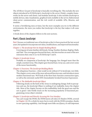 The All Blown Up part of JavaScript is basically everything else. This includes the new
objects introduced in ECMAScript 6, JavaScript in the server (Node), complex frame‐
works (in the server and client), and modular JavaScript. It also includes JavaScript in
mobile devices, data visualizatons, graphical tools available in the server, bidirectional
client-server communication, and the rich world of available APIs, libraries, and
modules.
It seems a bewildering mess at times, but the more examples you try in the different
environments, the more you realize that JavaScript is the key that makes it all come
together.
A break down of the chapters follows in the next sections.
Part I, Classic JavaScript
Part I focuses on traditional uses of JavaScript as they’ve been practiced the last several
years,butupdatedtoincorporatenewideas,modifications,andimprovedfunctionality:
Chapter 1, The JavaScript Not-So-Simple Building Blocks
Covering use of some familiar old friends: String, Number, Boolean, RegExp, Math,
and Date. The coverage goes beyond the basic, and also touches on some of the new
extensions that come to us via ECMAScript 5 and 6.
Chapter 2, JavaScript Arrays
Probably no component of JavaScript, the language, has changed more than the
simple, essential Array. This chapter goes beyond basic Array use, and covers some
of the newer functionality.
Chapter 3, Functions: The JavaScript Building Blocks
The ubiquitous Function—what would we do without it? In JavaScript, very little.
This chapter covers some of the more advanced function uses, and introduces more
modern functional uses. We’ll look at the three basic function construction types,
as well as the extremely useful IIFE (Immediately Invoked Function Expression).
Chapter 4, The Malleable JavaScript Object
Following closely on the heels of the Array in undergoing change, both in percep‐
tion and use, the JavaScript Object is nothing if not malleable, hence the chapter
title. Most of the chapter focuses on this malleability, both the good uses and the
not as good. I also briefly touch on the increasing popularity of functional pro‐
gramming versus object-oriented.
Chapter 5, JavaScript and Directly Accessing the User Interface
You can’t escape the DOM, the DOM knows all (nless it’s Shadow DOM, covered
in Chapter 14). It’s a whole lot more fun to work with the DOM nowadays, thanks
to new querying capabilitiy. And though most folks use jQuery, it’s still important
The World of JavaScript | xi
www.it-ebooks.info
 