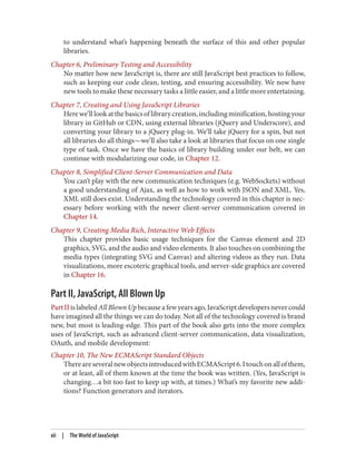 to understand what’s happening beneath the surface of this and other popular
libraries.
Chapter 6, Preliminary Testing and Accessibility
No matter how new JavaScript is, there are still JavaScript best practices to follow,
such as keeping our code clean, testing, and ensuring accessibility. We now have
new tools to make these necessary tasks a little easier, and a little more entertaining.
Chapter 7, Creating and Using JavaScript Libraries
Herewe’lllookatthebasicsoflibrarycreation,includingminification,hostingyour
library in GitHub or CDN, using external libraries (jQuery and Underscore), and
converting your library to a jQuery plug-in. We’ll take jQuery for a spin, but not
all libraries do all things—we’ll also take a look at libraries that focus on one single
type of task. Once we have the basics of library building under our belt, we can
continue with modularizing our code, in Chapter 12.
Chapter 8, Simplified Client-Server Communication and Data
You can’t play with the new communication techniques (e.g. WebSockets) without
a good understanding of Ajax, as well as how to work with JSON and XML. Yes,
XML still does exist. Understanding the technology covered in this chapter is nec‐
essary before working with the newer client-server communication covered in
Chapter 14.
Chapter 9, Creating Media Rich, Interactive Web Effects
This chapter provides basic usage techniques for the Canvas element and 2D
graphics, SVG, and the audio and video elements. It also touches on combining the
media types (integrating SVG and Canvas) and altering videos as they run. Data
visualizations, more escoteric graphical tools, and server-side graphics are covered
in Chapter 16.
Part II, JavaScript, All Blown Up
PartIIislabeledAll Blown Upbecauseafewyearsago,JavaScriptdevelopersnevercould
have imagined all the things we can do today. Not all of the technology covered is brand
new, but most is leading-edge. This part of the book also gets into the more complex
uses of JavaScript, such as advanced client-server communication, data visualization,
OAuth, and mobile development:
Chapter 10, The New ECMAScript Standard Objects
ThereareseveralnewobjectsintroducedwithECMAScript6.Itouchonallofthem,
or at least, all of them known at the time the book was written. (Yes, JavaScript is
changing…a bit too fast to keep up with, at times.) What’s my favorite new addi‐
tions? Function generators and iterators.
xii | The World of JavaScript
www.it-ebooks.info
 