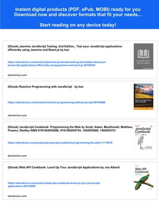 Instant digital products (PDF, ePub, MOBI) ready for you
Download now and discover formats that fit your needs...
Start reading on any device today!
(Ebook) Jasmine JavaScript Testing, 2nd Edition_ Test your JavaScript applications
efficiently using Jasmine and React.js by kan
https://ebooknice.com/product/jasmine-javascript-testing-2nd-edition-test-your-
javascript-applications-efficiently-using-jasmine-and-react-js-50195432
ebooknice.com
(Ebook) Reactive Programming with JavaScript by kan
https://ebooknice.com/product/reactive-programming-with-javascript-50194990
ebooknice.com
(Ebook) JavaScript Cookbook: Programming the Web by Scott, Adam, MacDonald, Matthew,
Powers, Shelley ISBN 9781492055686, 9781492055754, 1492055689, 1492055751
https://ebooknice.com/product/javascript-cookbook-programming-the-web-11119016
ebooknice.com
(Ebook) Web API Cookbook: Level Up Your JavaScript Applications by Joe Attardi
https://ebooknice.com/product/web-api-cookbook-level-up-your-javascript-
applications-56376958
ebooknice.com
 