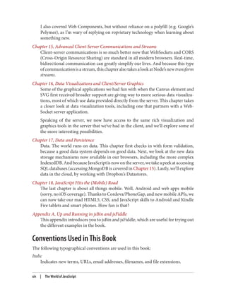 I also covered Web Components, but without reliance on a polyfill (e.g. Google’s
Polymer), as I’m wary of replying on roprietary technology when learning about
something new.
Chapter 15, Advanced Client-Server Communications and Streams
Client-server communications is so much better now that WebSockets and CORS
(Cross-Origin Resource Sharing) are standard in all modern browsers. Real-time,
bidirectional communication can greatly simplify our lives. And because this type
of communication is a stream, this chapter also takes a look at Node’s new transform
streams.
Chapter 16, Data Visualizations and Client/Server Graphics
Some of the graphical applications we had fun with when the Canvas element and
SVG first received broader support are giving way to more serious data visualiza‐
tions, most of which use data provided directly from the server. This chapter takes
a closer look at data visualization tools, including one that partners with a Web‐
Socket server application.
Speaking of the server, we now have access to the same rich visualization and
graphics tools in the server that we’ve had in the client, and we’ll explore some of
the more interesting possibilities.
Chapter 17, Data and Persistence
Data. The world runs on data. This chapter first checks in with form validation,
because a good data system depends on good data. Next, we look at the new data
storage mechanisms now available in our browsers, including the more complex
IndexedDB.AndbecauseJavaScriptisnowontheserver,wetakeapeekataccessing
SQL databases (accessing MongoDB is covered in Chapter 15). Lastly, we’ll explore
data in the cloud, by working with Dropbox’s Datastores.
Chapter 18, JavaScript Hits the (Mobile) Road
The last chapter is about all things mobile. Well, Android and web apps mobile
(sorry, no iOS coverage). Thanks to Cordova/PhoneGap, and new mobile APIs, we
can now take our mad HTML5, CSS, and JavaScript skills to Android and Kindle
Fire tablets and smart phones. How fun is that?
Appendix A, Up and Running in jsBin and jsFiddle
This appendix introduces you to jsBin and jsFiddle, which are useful for trying out
the different examples in the book.
Conventions Used in This Book
The following typographical conventions are used in this book:
Italic
Indicates new terms, URLs, email addresses, filenames, and file extensions.
xiv | The World of JavaScript
www.it-ebooks.info
 