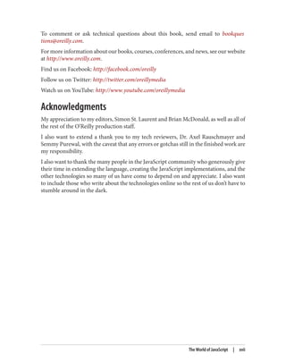 To comment or ask technical questions about this book, send email to bookques
tions@oreilly.com.
For more information about our books, courses, conferences, and news, see our website
at http://www.oreilly.com.
Find us on Facebook: http://facebook.com/oreilly
Follow us on Twitter: http://twitter.com/oreillymedia
Watch us on YouTube: http://www.youtube.com/oreillymedia
Acknowledgments
My appreciation to my editors, Simon St. Laurent and Brian McDonald, as well as all of
the rest of the O’Reilly production staff.
I also want to extend a thank you to my tech reviewers, Dr. Axel Rauschmayer and
Semmy Purewal, with the caveat that any errors or gotchas still in the finished work are
my responsibility.
I also want to thank the many people in the JavaScript community who generously give
their time in extending the language, creating the JavaScript implementations, and the
other technologies so many of us have come to depend on and appreciate. I also want
to include those who write about the technologies online so the rest of us don’t have to
stumble around in the dark.
The World of JavaScript | xvii
www.it-ebooks.info
 