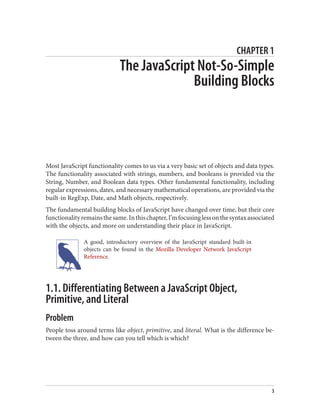CHAPTER 1
The JavaScript Not-So-Simple
Building Blocks
Most JavaScript functionality comes to us via a very basic set of objects and data types.
The functionality associated with strings, numbers, and booleans is provided via the
String, Number, and Boolean data types. Other fundamental functionality, including
regular expressions, dates, and necessary mathematical operations, are provided via the
built-in RegExp, Date, and Math objects, respectively.
The fundamental building blocks of JavaScript have changed over time, but their core
functionalityremainsthesame.Inthischapter,I’mfocusinglessonthesyntaxassociated
with the objects, and more on understanding their place in JavaScript.
A good, introductory overview of the JavaScript standard built-in
objects can be found in the Mozilla Developer Network JavaScript
Reference.
1.1. Differentiating Between a JavaScript Object,
Primitive, and Literal
Problem
People toss around terms like object, primitive, and literal. What is the difference be‐
tween the three, and how can you tell which is which?
3
www.it-ebooks.info
 