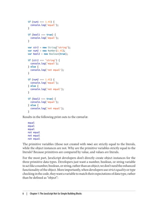 if (num1 === 1.45) {
console.log('equal');
}
if (bool1 === true) {
console.log('equal');
}
var str2 = new String(string);
var num2 = new Number(1.45);
var bool2 = new Boolean(true);
if (str2 === string) {
console.log('equal');
} else {
console.log('not equal');
}
if (num2 === 1.45) {
console.log('equal');
} else {
console.log('not equal');
}
if (bool2 === true) {
console.log('equal');
} else {
console.log('not equal');
}
Results in the following print outs to the console:
equal
equal
equal
not equal
not equal
not equal
The primitive variables (those not created with new) are strictly equal to the literals,
while the object instances are not. Why are the primitive variables strictly equal to the
literals? Because primitives are compared by value, and values are literals.
For the most part, JavaScript developers don’t directly create object instances for the
three primitive data types. Developers just want a number, boolean, or string variable
toactlikeanumber,boolean,orstring,ratherthananobject;wedon’tneedtheenhanced
functionalityoftheobject.Moreimportantly,whendevelopersusestrictequalityortype
checkinginthecode,theywantavariabletomatchtheirexpectationsofdatatype,rather
than be defined as “object”:
6 | Chapter 1: The JavaScript Not-So-Simple Building Blocks
www.it-ebooks.info
 