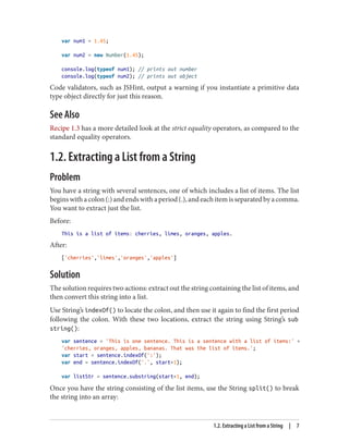 var num1 = 1.45;
var num2 = new Number(1.45);
console.log(typeof num1); // prints out number
console.log(typeof num2); // prints out object
Code validators, such as JSHint, output a warning if you instantiate a primitive data
type object directly for just this reason.
See Also
Recipe 1.3 has a more detailed look at the strict equality operators, as compared to the
standard equality operators.
1.2. Extracting a List from a String
Problem
You have a string with several sentences, one of which includes a list of items. The list
beginswithacolon(:)andendswithaperiod(.),andeachitemisseparatedbyacomma.
You want to extract just the list.
Before:
This is a list of items: cherries, limes, oranges, apples.
After:
['cherries','limes','oranges','apples']
Solution
The solution requires two actions: extract out the string containing the list of items, and
then convert this string into a list.
Use String’s indexOf() to locate the colon, and then use it again to find the first period
following the colon. With these two locations, extract the string using String’s sub
string():
var sentence = 'This is one sentence. This is a sentence with a list of items:' +
'cherries, oranges, apples, bananas. That was the list of items.';
var start = sentence.indexOf(':');
var end = sentence.indexOf('.', start+1);
var listStr = sentence.substring(start+1, end);
Once you have the string consisting of the list items, use the String split() to break
the string into an array:
1.2. Extracting a List from a String | 7
www.it-ebooks.info
 