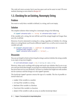 The code isn’t more accurate, but it uses less space and can be easier to read. I’ll cover
method chaining in more detail in Recipe 4.9.
1.3. Checking for an Existing, Nonempty String
Problem
You want to verify that a variable is defined, is a string, and is not empty.
Solution
The simplest solution when testing for a nonempty string is the following:
if (typeof unknownVariable === 'string'  unknownVariable.length  0)
If the variable isn’t a string, the test will fail, and if the string’s length isn’t longer than
zero (0), it will fail.
However, if you’re interested in testing for a string, regardless of whether it’s a String
object or a string literal, you’ll need a different typeof test, as well as test to ensure the
variable isn’t null:
if (((typeof unknownVariable != 'undefined'  unknownVariable) 
unknownVariable.length()  0) 
typeof unknownVariable.valueOf() == 'string') ...
Discussion
You can use length to find out how long the string is and test whether the string variable
is an empty string (zero length):
if (strFromFormElement.length == 0) // testing for empty string
However, when you’re working with strings and aren’t sure whether they’re set or not,
you can’t just check their length, as you’ll get an undefined JavaScript error if the variable
has never been set (or even declared). You have to combine the length test with another
test for existence and this brings us to the typeof operator.
The JavaScript typeof operator returns the type of a variable. The list of possible re‐
turned values are:
• number if the variable is a number
• string if the variable is a string
• boolean if the variable is a Boolean
• function if the variable is a function
• object if the variable is null, an array, or another JavaScript object
10 | Chapter 1: The JavaScript Not-So-Simple Building Blocks
www.it-ebooks.info
 
