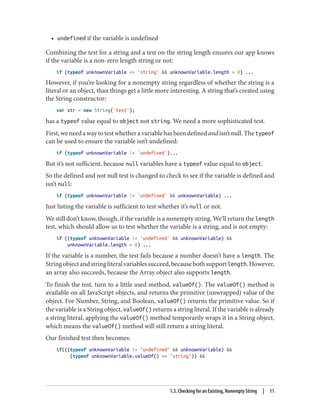 • undefined if the variable is undefined
Combining the test for a string and a test on the string length ensures our app knows
if the variable is a non-zero length string or not:
if (typeof unknownVariable == 'string'  unknownVariable.length  0) ...
However, if you’re looking for a nonempty string regardless of whether the string is a
literal or an object, than things get a little more interesting. A string that’s created using
the String constructor:
var str = new String('test');
has a typeof value equal to object not string. We need a more sophisticated test.
First,weneedawaytotestwhetheravariablehasbeendefinedandisn’tnull.Thetypeof
can be used to ensure the variable isn’t undefined:
if (typeof unknownVariable != 'undefined')...
But it’s not sufficient, because null variables have a typeof value equal to object.
So the defined and not null test is changed to check to see if the variable is defined and
isn’t null:
if (typeof unknownVariable != 'undefined'  unknownVariable) ...
Just listing the variable is sufficient to test whether it’s null or not.
We still don’t know, though, if the variable is a nonempty string. We’ll return the length
test, which should allow us to test whether the variable is a string, and is not empty:
if ((typeof unknownVariable != 'undefined'  unknownVariable) 
unknownVariable.length  0) ...
If the variable is a number, the test fails because a number doesn’t have a length. The
Stringobjectandstringliteralvariablessucceed,becausebothsupportlength.However,
an array also succeeds, because the Array object also supports length.
To finish the test, turn to a little used method, valueOf(). The valueOf() method is
available on all JavaScript objects, and returns the primitive (unwrapped) value of the
object. For Number, String, and Boolean, valueOf() returns the primitive value. So if
the variable is a String object, valueOf() returns a string literal. If the variable is already
a string literal, applying the valueOf() method temporarily wraps it in a String object,
which means the valueOf() method will still return a string literal.
Our finished test then becomes:
if(((typeof unknownVariable != undefined  unknownVariable) 
(typeof unknownVariable.valueOf() == string)) 
1.3. Checking for an Existing, Nonempty String | 11
www.it-ebooks.info
 