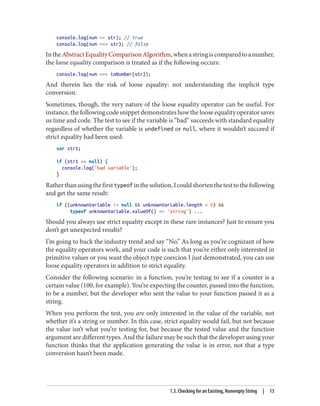 console.log(num == str); // true
console.log(num === str); // false
IntheAbstractEqualityComparisonAlgorithm,whenastringiscomparedtoanumber,
the loose equality comparison is treated as if the following occurs:
console.log(num === toNumber(str));
And therein lies the risk of loose equality: not understanding the implicit type
conversion.
Sometimes, though, the very nature of the loose equality operator can be useful. For
instance, the following code snippet demonstrates how the loose equality operator saves
us time and code. The test to see if the variable is “bad” succeeds with standard equality
regardless of whether the variable is undefined or null, where it wouldn’t succeed if
strict equality had been used:
var str1;
if (str1 == null) {
console.log('bad variable');
}
Ratherthanusingthefirsttypeofinthesolution,Icouldshortenthetesttothefollowing
and get the same result:
if ((unknownVariable != null  unknownVariable.length  0) 
typeof unknownVariable.valueOf() == 'string') ...
Should you always use strict equality except in these rare instances? Just to ensure you
don’t get unexpected results?
I’m going to buck the industry trend and say “No.” As long as you’re cognizant of how
the equality operators work, and your code is such that you’re either only interested in
primitive values or you want the object type coercion I just demonstrated, you can use
loose equality operators in addition to strict equality.
Consider the following scenario: in a function, you’re testing to see if a counter is a
certain value (100, for example). You’re expecting the counter, passed into the function,
to be a number, but the developer who sent the value to your function passed it as a
string.
When you perform the test, you are only interested in the value of the variable, not
whether it’s a string or number. In this case, strict equality would fail, but not because
the value isn’t what you’re testing for, but because the tested value and the function
argument are different types. And the failure may be such that the developer using your
function thinks that the application generating the value is in error, not that a type
conversion hasn’t been made.
1.3. Checking for an Existing, Nonempty String | 13
www.it-ebooks.info
 