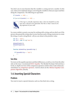You don’t care in your function that the variable is a string and not a number. In this
case, what you’re implicitly doing is converting the variable to what you expect and then
doing the comparison. The following are equivalent:
if (counter == 100) ...
if (parseInt(counter) === 100) ...
If the type is critically important, then a first test should be on the
type and a relevant error generated. But this is what I mean by be‐
ing cognizant of your code.
In a more realistic scenario, you may be working with a string, and you don’t care if the
person who passed the string value to your function used a String constructor to create
the string, or used a string literal—all you care about is the primitive value:
var str = 'test';
var str2 = new String('test');
doSomething(str);
doSomething(str2);
...
function doSomething (passedString) {
if (passedString == 'test')
...
}
See Also
For more on the equality operators and their differences, as well as a view from the other
side on the issue, I recommend JS101: Equality. The Mozilla Developer Network has a
lovely, in-depth overview of the comparison operators and how they work in their doc‐
umentation on comparison operators. And do check out the Abstract Equality Com‐
parison Algorithm, directly.
1.4. Inserting Special Characters
Problem
You want to insert a special character, such as a line feed, into a string.
14 | Chapter 1: The JavaScript Not-So-Simple Building Blocks
www.it-ebooks.info
 