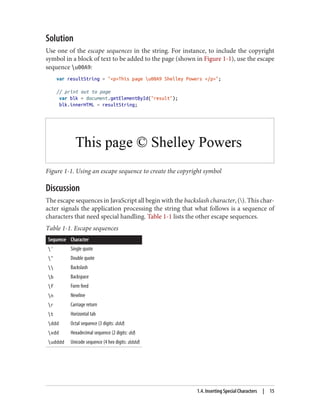 Solution
Use one of the escape sequences in the string. For instance, to include the copyright
symbol in a block of text to be added to the page (shown in Figure 1-1), use the escape
sequence u00A9:
var resultString = pThis page u00A9 Shelley Powers /p;
// print out to page
var blk = document.getElementById(result);
blk.innerHTML = resultString;
Figure 1-1. Using an escape sequence to create the copyright symbol
Discussion
The escape sequences in JavaScript all begin with the backslash character, (). This char‐
acter signals the application processing the string that what follows is a sequence of
characters that need special handling. Table 1-1 lists the other escape sequences.
Table 1-1. Escape sequences
Sequence Character
' Single quote
 Double quote
 Backslash
b Backspace
f Form feed
n Newline
r Carriage return
t Horizontal tab
ddd Octal sequence (3 digits: ddd)
xdd Hexadecimal sequence (2 digits: dd)
udddd Unicode sequence (4 hex digits: dddd)
1.4. Inserting Special Characters | 15
www.it-ebooks.info
 