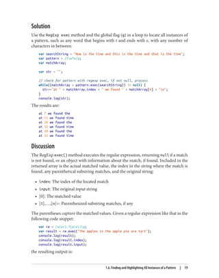 Solution
Use the RegExp exec method and the global flag (g) in a loop to locate all instances of
a pattern, such as any word that begins with t and ends with e, with any number of
characters in between:
var searchString = Now is the time and this is the time and that is the time;
var pattern = /tw*e/g;
var matchArray;
var str = ;
// check for pattern with regexp exec, if not null, process
while((matchArray = pattern.exec(searchString)) != null) {
str+=at  + matchArray.index +  we found  + matchArray[0] + n;
}
console.log(str);
The results are:
at 7 we found the
at 11 we found time
at 28 we found the
at 32 we found time
at 49 we found the
at 53 we found time
Discussion
The RegExp exec() method executes the regular expression, returning null if a match
is not found, or an object with information about the match, if found. Included in the
returned array is the actual matched value, the index in the string where the match is
found, any parenthetical substring matches, and the original string:
• index: The index of the located match
• input: The original input string
• [0]: The matched value
• [1],…,[n]+: Parenthesized substring matches, if any
The parentheses capture the matched values. Given a regular expression like that in the
following code snippet:
var re = /a(p+).*(pie)/ig;
var result = re.exec(The apples in the apple pie are tart);
console.log(result);
console.log(result.index);
console.log(result.input);
the resulting output is:
1.6. Finding and Highlighting All Instances of a Pattern | 19
www.it-ebooks.info
 