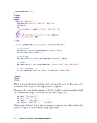 background-color: #ff0;
}
/style
/head
body
form id=textsearch
textarea id=incoming cols=100 rows=10
/textarea
p
Search pattern: input id=pattern type=text /
/p
/form
button id=searchSubmitSearch for pattern/button
div id=searchResult/div
script
document.getElementById(searchSubmit).onclick=function() {
// get pattern
var pattern = document.getElementById(pattern).value;
var re = new RegExp(pattern,g);
// get string
var searchString = document.getElementById(incoming).value;
// replace
var resultString = searchString.replace(re,span class='found'$/span);
// insert into page
document.getElementById(searchResult).innerHTML = resultString;
}
/script
/body
/html
This is a simpler alternative, but the result isn’t quite the same: the line feeds aren’t
preserved with Example 1-2, but they are with Example 1-1.
The captured text can also be accessed via the RegExp object using the exec() method.
Let’s return to the Recipe 1.7 solution code, this time using exec():
var name = Abe Lincoln;
var re = /^(w+)s(w+)$/;
var result = re.exec(name);
var newname = result[2] + ,  + result[1];
This approach is handy if you want to access the capturing parentheses values, but
without having to use them within a string replacement.
24 | Chapter 1: The JavaScript Not-So-Simple Building Blocks
www.it-ebooks.info
 