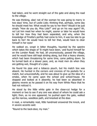 had taken, and he went straight out of the gate and along the road
to the village.
He was thinking, alas! not of the woman he was going to marry in
two days' time, but of Leslie Lisle; thinking that, perhaps, some day
he should meet her. What would he say to her then? Would it be just
simply How do you do, Miss Lisle? and go on his way again? Ah,
no! Let him meet her when he might, sooner or later he would have
to tell her how they had been separated, and why, when the
knowledge of Finetta's perfidy had come to him, it was too late to go
back to her! He would have to tell her that, would have to clear
himself in her eyes!
He walked on, wrapt in bitter thoughts, haunted by the spectre
which takes the shape of 'It might have been,' and found himself far
on the London Road. He had, all unconsciously, passed the village,
and he would have still kept striding along, but that a heavy shower,
which had been threatening for some time, came pelting down. So
he turned back at a slower pace, and, as most men do when they
are getting wet, thought of a pipe.
He found his pipe and a tobacco pouch, but his match box was
absent. He hunted in the corners and crevices of his pockets for a
match, but unsuccessfully, and he was about to give up the idea of a
smoke, when he came upon the school and school-house. He
stopped and looked at it absently; he had been so absorbed in
gloomy reverie as he passed it on his way from White Place that he
had not noticed it.
He stood by the little white gate in the close-cut hedge for a
moment or two to see if any one was about of whom he could ask a
light; then, as no one appeared, he pushed open the gate, walked
up the narrow, weedless path, and knocked at the door.
A neat, a remarkably neat, little handmaid answered the knock, and
in severe accents said:
Round to the back-door, my man.
 