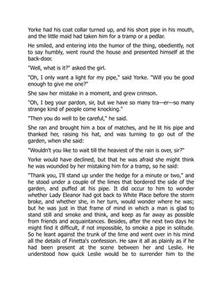 Yorke had his coat collar turned up, and his short pipe in his mouth,
and the little maid had taken him for a tramp or a pedlar.
He smiled, and entering into the humor of the thing, obediently, not
to say humbly, went round the house and presented himself at the
back-door.
Well, what is it? asked the girl.
Oh, I only want a light for my pipe, said Yorke. Will you be good
enough to give me one?
She saw her mistake in a moment, and grew crimson.
Oh, I beg your pardon, sir, but we have so many tra—er—so many
strange kind of people come knocking.
Then you do well to be careful, he said.
She ran and brought him a box of matches, and he lit his pipe and
thanked her, raising his hat, and was turning to go out of the
garden, when she said:
Wouldn't you like to wait till the heaviest of the rain is over, sir?
Yorke would have declined, but that he was afraid she might think
he was wounded by her mistaking him for a tramp, so he said:
Thank you, I'll stand up under the hedge for a minute or two, and
he stood under a couple of the limes that bordered the side of the
garden, and puffed at his pipe. It did occur to him to wonder
whether Lady Eleanor had got back to White Place before the storm
broke, and whether she, in her turn, would wonder where he was;
but he was just in that frame of mind in which a man is glad to
stand still and smoke and think, and keep as far away as possible
from friends and acquaintances. Besides, after the next two days he
might find it difficult, if not impossible, to smoke a pipe in solitude.
So he leant against the trunk of the lime and went over in his mind
all the details of Finetta's confession. He saw it all as plainly as if he
had been present at the scene between her and Leslie. He
understood how quick Leslie would be to surrender him to the
 