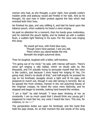 woman who had, as she thought, a prior right; how greatly Leslie's
maiden pride and jealousy would aid Finetta in her task. And as he
thought, his soul rose in bitter protest against the fate which had
wrecked both their lives.
He finished his pipe, and was refilling it, and had his hand upon the
tobacco pouch, when suddenly he heard a voice singing.
He paid no attention for a moment, then his hands grew motionless,
and he clutched the pouch tightly, and he looked up with a sudden
flush, a sudden light flashing in his eyes. For the voice was singing
this song:
My sweet girl love, with frank blue eyes,
Though years have passed, I see you still,
There where you stand beside the mill,
Beneath the bright autumnal skies.
Then he laughed, laughed with a bitter, self-mockery.
I'm going out of my mind, he said, with intense self-scorn. Here's
some girl singing a silly ballad, which no doubt sells by the
thousand, and I'm actually trying to persuade myself that the voice
is like Leslie's, just because I once heard her singing it! Yes, I'm
going mad, there's no doubt of that, and half-angrily he pressed his
cap on his forehead, savagely struck a light and lit his pipe, and
prepared to march out, though it was still raining in torrents. But as
he passed the front window, framed in the red autumnal leaves of
the Virginian creeper, he heard the voice more distinctly, and he
stopped and began to tremble, looking hard toward the window.
I am a fool! he told himself. I have been thinking of her so
constantly. I am so much upset that I should think any young girl I
happened to meet like her, any voice I heard like hers. This one, for
instance, is—is——.
The perspiration broke out upon his forehead, and the hand that
held the pipe shook, for at that moment the last words of the song
 