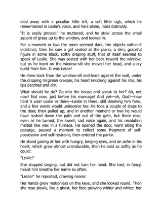 died away with a peculiar little trill, a soft little sigh, which he
remembered in Leslie's voice, and hers alone, most distinctly.
It is easily proved, he muttered, and he stole across the small
square of grass up to the window, and looked in.
For a moment or two the room seemed dark, the objects within it
indistinct; then he saw a girl seated at the piano, a slim, graceful
figure in some black, softly draping stuff, that of itself seemed to
speak of Leslie. She was seated with her back toward the window,
but as he leant on the window-sill she moved her head, and a cry
burst from him. It was Leslie!
He drew back from the window-sill and leant against the wall, under
the dripping Virginian creeper, his heart knocking against his ribs, his
lips parched and dry.
What should he do? Go into the house and speak to her? Ah, not
now! Not now, just before his marriage! And yet—oh, God!—how
hard it was! Leslie in there—Leslie in there, still deeming him false,
and a few words would undeceive her. He took a couple of steps to
the door, then pulled up, and in another moment or two he would
have rushed down the path and out of the gate, but there rose,
even as he turned, the sweet, sad voice again, and his resolution
melted like wax in a furnace. He opened the door, went along the
passage, paused a moment to collect some fragment of self-
possession and self-restraint, then entered the parlor.
He stood gazing at her with hungry, longing eyes, and an ache in his
heart, which grew almost unendurable, then he said as softly as he
could:
Leslie!
She stopped singing, but did not turn her head. She had, in fancy,
heard him breathe her name so often.
Leslie! he repeated, drawing nearer.
Her hands grew motionless on the keys, and she looked round. Then
she rose slowly, like a ghost, her face growing whiter and whiter, her
 