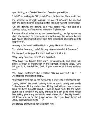 eyes dilating, and Yorke breathed from her parted lips.
Leslie! he said again. Oh, Leslie! and he held out his arms to her.
She seemed to struggle against the potent influence he exerted,
then she came nearer, swaying a little, like one walking in her sleep.
Oh, my darling, my darling, is it you? Really you? he said in a
subdued voice, as if he feared to startle, frighten her.
She was almost in his arms, her bosom heaving, her lips quivering,
when she seemed to remember; and with a cry, the saddest he had
ever heard, she swayed away from him, extending one hand as if to
keep him off.
He caught the hand, and held it in a grasp like that of a vice.
You shrink from me, Leslie? Oh, my dearest—to shrink from me!
She seemed to struggle for voice, and found it at last.
Why—why have you come? she breathed.
Why have you hidden from me? he responded, and there was
almost a touch of indignation in the earnest, pleading voice. Why
did you do it, Leslie? Oh, God, if you knew what I have suffered
——.
You—have—suffered? she repeated. Ah, no, not you! It is I——.
She stopped and sighed deeply.
He almost forced her, by her hand, into a chair and knelt beside her.
Leslie, Leslie! he cried, striving hard to speak calmly and coolly.
Listen to me. I'll try and explain. I'll try and tell you how this cruel
thing has been brought about. It will be hard work, for the words
sound like a jumble in my ears, and it is all I can do to keep myself
from taking you in my arms—ah, don't shrink, don't be frightened! I
will leave you to be the judge when—when you have heard all.
Leslie, that woman Finetta——.
She started and turned her face from him.
 