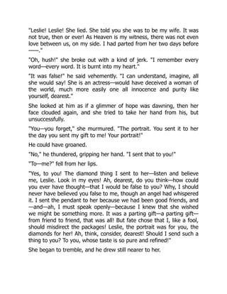Leslie! Leslie! She lied. She told you she was to be my wife. It was
not true, then or ever! As Heaven is my witness, there was not even
love between us, on my side. I had parted from her two days before
——.
Oh, hush! she broke out with a kind of jerk. I remember every
word—every word. It is burnt into my heart.
It was false! he said vehemently. I can understand, imagine, all
she would say! She is an actress—would have deceived a woman of
the world, much more easily one all innocence and purity like
yourself, dearest.
She looked at him as if a glimmer of hope was dawning, then her
face clouded again, and she tried to take her hand from his, but
unsuccessfully.
You—you forget, she murmured. The portrait. You sent it to her
the day you sent my gift to me! Your portrait!
He could have groaned.
No, he thundered, gripping her hand. I sent that to you!
To—me? fell from her lips.
Yes, to you! The diamond thing I sent to her—listen and believe
me, Leslie. Look in my eyes! Ah, dearest, do you think—how could
you ever have thought—that I would be false to you? Why, I should
never have believed you false to me, though an angel had whispered
it. I sent the pendant to her because we had been good friends, and
—and—ah, I must speak openly—because I knew that she wished
we might be something more. It was a parting gift—a parting gift—
from friend to friend, that was all! But fate chose that I, like a fool,
should misdirect the packages! Leslie, the portrait was for you, the
diamonds for her! Ah, think, consider, dearest! Should I send such a
thing to you? To you, whose taste is so pure and refined!
She began to tremble, and he drew still nearer to her.
 