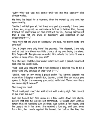 Why—why—did you not come—and—tell me this sooner? she
almost wailed.
He hung his head for a moment, then he looked up and met her
eyes steadily.
Leslie, I will tell you all. I—I have wronged you cruelly. I have been
a fool. Yes, so great, so insensate a fool as to believe that, having
learned the imposition we had practised on you, having discovered
that I was not the Duke of Rothbury, you repented of our
engagement——.
You were not the Duke of Rothbury, she said, her brows knit; are
you not?
Oh, if Dolph were only here! he groaned. No, dearest, I am not;
and at that time there was little chance of my ever being the duke.
It is Dolph—Mr. Temple—as we called him, who is the duke. It was a
whim—a freak of his. Oh, you see!
Yes, she saw, and the color came to her face, and a proud, wounded
look into her lovely eyes.
And—and you thought that it was because I believed you to be a
duke—and only because of that—that I——.
Leslie, here on my knees I plead guilty. You cannot despise me
more than I despise myself! But, dearest, think! The last words you
spoke to Dolph the morning you parted with him! Think, was there
not some slight excuse?
She hung her head.
It—it is all past now, she said at last with a deep sigh. We cannot
re-live it all! Ah, no!
And she turned her face away as a tear rolled down her cheek.
Before that tear he lost his self-command. He forgot Lady Eleanor,
forgot that his wedding-day, as fixed, was within a few hours, and
he caught her in his arms. She uttered a low cry, and bent away
from him, her hands against his breast; but before the fire, the
 