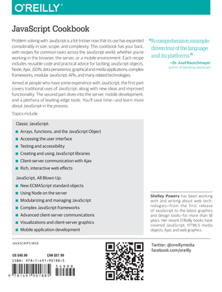 JAVASCRIPT/WEB
JavaScript Cookbook
ISBN: 978-1-491-90188-5
US $49.99 CAN $57.99
“
Acomprehensive,example-
driventourofthelanguage
and its platforms.”
—Dr. Axel Rauschmayer
author of Speaking JavaScript
Shelley Powers has been working
with and writing about web tech-
nologies—from the first release
of JavaScript to the latest graphics
and design tools—for more than 18
years. Her recent O’Reilly books have
covered JavaScript, HTML5 media
objects, Ajax, and web graphics.
Twitter: @oreillymedia
facebook.com/oreilly
Problem solving with JavaScript is a lot trickier now that its use has expanded
considerably in size, scope, and complexity. This cookbook has your back,
with recipes for common tasks across the JavaScript world, whether you’re
working in the browser, the server, or a mobile environment. Each recipe
includes reusable code and practical advice for tackling JavaScript objects,
Node,Ajax,JSON,datapersistence,graphicalandmediaapplications,complex
frameworks, modular JavaScript, APIs, and many related technologies.
Aimed at people who have some experience with JavaScript, the first part
covers traditional uses of JavaScript, along with new ideas and improved
functionality. The second part dives into the server, mobile development,
and a plethora of leading-edge tools. You’ll save time—and learn more
about JavaScript in the process.
Topics include:
Classic JavaScript:
■
■ Arrays, functions, and the JavaScript Object
■
■ Accessing the user interface
■
■ Testing and accessibility
■
■ Creating and using JavaScript libraries
■
■ Client-server communication with Ajax
■
■ Rich, interactive web effects
JavaScript, All Blown Up:
■
■ New ECMAScript standard objects
■
■ Using Node on the server
■
■ Modularizing and managing JavaScript
■
■ Complex JavaScript frameworks
■
■ Advanced client-server communications
■
■ Visualizations and client-server graphics
■
■ Mobile application development
JavaScript
Cookbook
SECOND EDITION
Powers
Shelley Powers
JavaScript
Cookbook
PROGRAMMING THE WEB
2
n
d
E
d
i
t
i
o
n
 