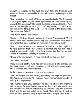 anguish of appeal, in his eyes her own fell; she trembled and
quivered like an imprisoned bird, then felt herself crushed against his
breast.
Oh, my darling, my darling! he murmured brokenly. As if you and
I could part again! No, no, never again while life lasts! Never again,
dearest. Oh, don't cry! He kissed the tears away, and laid her face
against his lovingly, protectingly. Don't cry, Leslie, or I shall think
you can never forgive me! And——. He looked at the black dress.
Where is your father?
Oh, Yorke, Yorke! she sobbed.
Hush, hush! dearest! And you bore it all alone! he groaned. And I
should have been by your side to help and comfort you! What shall I
say, what shall I do, to prove my remorse? It was all my fault!
No, no, she responded, woman-like. Not all, Yorke! I—I ought not
to have believed that—that woman. I felt that she was not—not a
good woman, and I ought not to have trusted her. But the portrait,
Yorke! It all seemed so clear, so conclusive.
I know, he said gravely; I have heard it from her own lips.
From her own lips?
Yes, he said gently. She has confessed it all. If she sinned, she
has been punished. Finetta, the dancing girl, will never dance again;
she is helpless and crippled for life.
Leslie uttered a low cry of horror and shuddered.
Oh, God forgive me! and I was just wishing she might be punished.
Oh, Yorke, where is she? I—I cannot forget her temptation, and I—I
will try and forgive her!
She wants to see you, dearest! he said; I left her this morning
with a prayer for your forgiveness on her lips. I will take you to see
her, and she will explain all that may be still dark. See, she sent you
this, and he put the locket in her hand. But, dearest, I want to
hear all about yourself. Why are you here—and are you here alone?
 