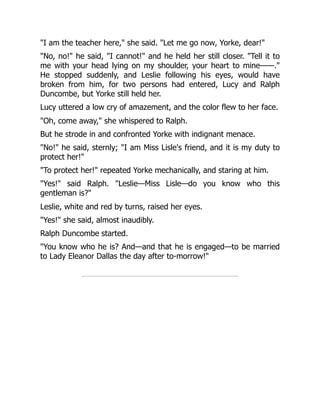 I am the teacher here, she said. Let me go now, Yorke, dear!
No, no! he said, I cannot! and he held her still closer. Tell it to
me with your head lying on my shoulder, your heart to mine——.
He stopped suddenly, and Leslie following his eyes, would have
broken from him, for two persons had entered, Lucy and Ralph
Duncombe, but Yorke still held her.
Lucy uttered a low cry of amazement, and the color flew to her face.
Oh, come away, she whispered to Ralph.
But he strode in and confronted Yorke with indignant menace.
No! he said, sternly; I am Miss Lisle's friend, and it is my duty to
protect her!
To protect her! repeated Yorke mechanically, and staring at him.
Yes! said Ralph. Leslie—Miss Lisle—do you know who this
gentleman is?
Leslie, white and red by turns, raised her eyes.
Yes! she said, almost inaudibly.
Ralph Duncombe started.
You know who he is? And—and that he is engaged—to be married
to Lady Eleanor Dallas the day after to-morrow!
 