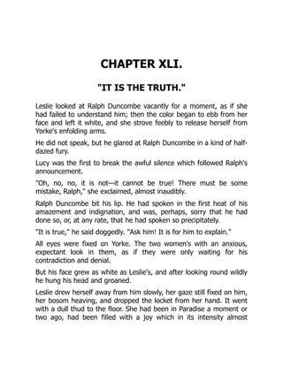CHAPTER XLI.
IT IS THE TRUTH.
Leslie looked at Ralph Duncombe vacantly for a moment, as if she
had failed to understand him; then the color began to ebb from her
face and left it white, and she strove feebly to release herself from
Yorke's enfolding arms.
He did not speak, but he glared at Ralph Duncombe in a kind of half-
dazed fury.
Lucy was the first to break the awful silence which followed Ralph's
announcement.
Oh, no, no, it is not—it cannot be true! There must be some
mistake, Ralph, she exclaimed, almost inaudibly.
Ralph Duncombe bit his lip. He had spoken in the first heat of his
amazement and indignation, and was, perhaps, sorry that he had
done so, or, at any rate, that he had spoken so precipitately.
It is true, he said doggedly. Ask him! It is for him to explain.
All eyes were fixed on Yorke. The two women's with an anxious,
expectant look in them, as if they were only waiting for his
contradiction and denial.
But his face grew as white as Leslie's, and after looking round wildly
he hung his head and groaned.
Leslie drew herself away from him slowly, her gaze still fixed on him,
her bosom heaving, and dropped the locket from her hand. It went
with a dull thud to the floor. She had been in Paradise a moment or
two ago, had been filled with a joy which in its intensity almost
 