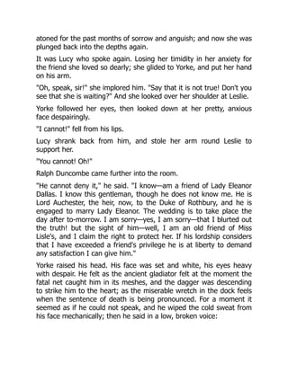atoned for the past months of sorrow and anguish; and now she was
plunged back into the depths again.
It was Lucy who spoke again. Losing her timidity in her anxiety for
the friend she loved so dearly; she glided to Yorke, and put her hand
on his arm.
Oh, speak, sir! she implored him. Say that it is not true! Don't you
see that she is waiting? And she looked over her shoulder at Leslie.
Yorke followed her eyes, then looked down at her pretty, anxious
face despairingly.
I cannot! fell from his lips.
Lucy shrank back from him, and stole her arm round Leslie to
support her.
You cannot! Oh!
Ralph Duncombe came further into the room.
He cannot deny it, he said. I know—am a friend of Lady Eleanor
Dallas. I know this gentleman, though he does not know me. He is
Lord Auchester, the heir, now, to the Duke of Rothbury, and he is
engaged to marry Lady Eleanor. The wedding is to take place the
day after to-morrow. I am sorry—yes, I am sorry—that I blurted out
the truth! but the sight of him—well, I am an old friend of Miss
Lisle's, and I claim the right to protect her. If his lordship considers
that I have exceeded a friend's privilege he is at liberty to demand
any satisfaction I can give him.
Yorke raised his head. His face was set and white, his eyes heavy
with despair. He felt as the ancient gladiator felt at the moment the
fatal net caught him in its meshes, and the dagger was descending
to strike him to the heart; as the miserable wretch in the dock feels
when the sentence of death is being pronounced. For a moment it
seemed as if he could not speak, and he wiped the cold sweat from
his face mechanically; then he said in a low, broken voice:
 