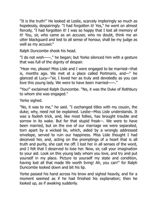 It is the truth! He looked at Leslie, scarcely imploringly so much as
hopelessly, despairingly. I had forgotten it! Yes, he went on almost
fiercely, I had forgotten it! I was so happy that I lost all memory of
it! You, sir, who came as an accuser, who no doubt, think me an
utter blackguard and lost to all sense of honour, shall be my judge as
well as my accuser.
Ralph Duncombe shook his head.
I do not wish——, he began; but Yorke silenced him with a gesture
that was full of the dignity of despair.
Hear me, please! Miss Lisle and I were engaged to be married—that
is, months ago. We met at a place called Portmaris, and— he
glanced at Lucy—sir, I loved her as truly and devotedly as you can
love this young lady. We were to have been married——.
You! exclaimed Ralph Duncombe. No, it was the Duke of Rothbury
to whom she was engaged.
Yorke sighed.
No, it was to me, he said. I exchanged titles with my cousin, the
duke; why, need not be explained. Leslie—Miss Lisle understands. It
was a foolish trick, and, like most follies, has brought trouble and
sorrow in its wake. But for that stupid freak—. We were to have
been married, but on the eve of our marriage we were separated,
torn apart by a wicked lie, which, aided by a wrongly addressed
envelope, served to ruin our happiness. Miss Lisle thought I had
deceived her, and, acting on the promptings of a heart that is all
truth and purity, she cast me off. I lost her in all senses of the word,
and I felt that I deserved to lose her. Now, sir, call your imagination
to your aid. Look on this young lady whom you love, and try and put
yourself in my place. Picture to yourself my state and condition,
having lost all that made life worth living! Ah, you can! for Ralph
Duncombe looked down and bit his lip.
Yorke passed his hand across his brow and sighed heavily, and for a
moment seemed as if he had finished his explanation; then he
looked up, as if awaking suddenly.
 