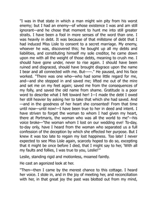 I was in that state in which a man might win pity from his worst
enemy; but I had an enemy—of whose existence I was and am still
ignorant—and he chose that moment to hunt me into still greater
straits. I have been a fool in more senses of the word than one. I
was heavily in debt. It was because of that millstone of debt that I
had induced Miss Lisle to consent to a secret marriage. My enemy,
whoever he was, discovered this; he bought up all my debts and
liabilities, and constituting himself my sole creditor, he came down
upon me with all the weight of those debts, meaning to crush me. I
should have gone under, never to rise again. I should have been
ruined and disgraced, should have brought disgrace upon the name
I bear and all connected with me. But——. He paused, and his face
worked. There was one who—who had some little regard for me,
and—and she stepped in and saved me; lifted me out of the mire
and set me on my feet again; saved me from the consequences of
my folly, and saved the old name from shame. Gratitude is a poor
word to describe what I felt toward her! I—I made the debt I owed
her still heavier by asking her to take that which she had saved. And
—and in the goodness of her heart she consented! From that time
until now—until now!—I have been true to her in deed and intent. I
have striven to forget the woman to whom I had given my heart,
there at Portmaris, the woman who was all the world to me—his
voice broke—the woman whom I lost on our wedding eve! To-day,
to-day only, have I heard from the woman who separated us a full
confession of the deception by which she effected her purpose. But I
knew it was too late to regain my lost happiness. Too late! I never
expected to see Miss Lisle again, scarcely hoped to do so, excepting
that it might be once before I died, that I might say to her, 'With all
my faults and follies, I was true to you, Leslie!'
Leslie, standing rigid and motionless, moaned faintly.
He cast an agonized look at her.
Then—then I came by the merest chance to this cottage. I heard
her voice. I stole in, and in the joy of meeting her, and reconciliation
with her, in that great joy the past was blotted out from my mind,
 