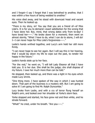 and I forgot—I say I forgot that I was betrothed to another, that I
was within a few hours of being wedded to another.
His voice died away, and he stood with downcast head and vacant
eyes. Then he looked up.
There is my story, sir! You say that you are a friend of—of Miss
Lisle's. It is for you to demand—exact satisfaction for the wrong that
I have done her. But, mind, that wrong dates only from to-day! I
have loved her——. He broke down for a moment; then went on
almost sternly, What I have to do, what I can do to atone, I will do!
I—I can never hope for Miss Lisle's forgiveness——.
Leslie's hands writhed together, and Lucy's arm held her still more
firmly.
I can never hope to see her again. But I will say this in her hearing,
that I would lay down my life to wipe out the past, to render her
happy in the future.
Leslie's hands stole up to her face.
For the rest, he went on, I will tell Lady Eleanor all that I have
told you. It is her due. She shall be the judge; she shall dispose of
my future. I owe her much more than can be told.
He stopped, then looked up, and there was a light in his eyes which
made Lucy shrink.
One thing more. I have spoken of the way in which I was hunted
down. That part of the business is a mystery still. But I am going to
solve it! I am going to find Mr. Ralph Duncombe.
Lucy broke from Leslie, and with a cry of terror flung herself on
Ralph's arm, and looked over her shoulder at Yorke's stern face.
Yorke stopped and started, his face grew red and then white, and he
strode forward.
What! he cried, under his breath. Are you——.
 