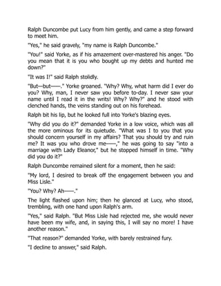 Ralph Duncombe put Lucy from him gently, and came a step forward
to meet him.
Yes, he said gravely, my name is Ralph Duncombe.
You! said Yorke, as if his amazement over-mastered his anger. Do
you mean that it is you who bought up my debts and hunted me
down?
It was I! said Ralph stolidly.
But—but——. Yorke groaned. Why? Why, what harm did I ever do
you? Why, man, I never saw you before to-day. I never saw your
name until I read it in the writs! Why? Why? and he stood with
clenched hands, the veins standing out on his forehead.
Ralph bit his lip, but he looked full into Yorke's blazing eyes.
Why did you do it? demanded Yorke in a low voice, which was all
the more ominous for its quietude. What was I to you that you
should concern yourself in my affairs? That you should try and ruin
me? It was you who drove me——, he was going to say into a
marriage with Lady Eleanor, but he stopped himself in time. Why
did you do it?
Ralph Duncombe remained silent for a moment, then he said:
My lord, I desired to break off the engagement between you and
Miss Lisle.
You? Why? Ah——.
The light flashed upon him; then he glanced at Lucy, who stood,
trembling, with one hand upon Ralph's arm.
Yes, said Ralph. But Miss Lisle had rejected me, she would never
have been my wife, and, in saying this, I will say no more! I have
another reason.
That reason? demanded Yorke, with barely restrained fury.
I decline to answer, said Ralph.
 