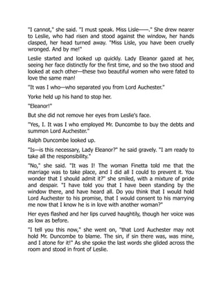 I cannot, she said. I must speak. Miss Lisle——. She drew nearer
to Leslie, who had risen and stood against the window, her hands
clasped, her head turned away. Miss Lisle, you have been cruelly
wronged. And by me!
Leslie started and looked up quickly. Lady Eleanor gazed at her,
seeing her face distinctly for the first time, and so the two stood and
looked at each other—these two beautiful women who were fated to
love the same man!
It was I who—who separated you from Lord Auchester.
Yorke held up his hand to stop her.
Eleanor!
But she did not remove her eyes from Leslie's face.
Yes, I. It was I who employed Mr. Duncombe to buy the debts and
summon Lord Auchester.
Ralph Duncombe looked up.
Is—is this necessary, Lady Eleanor? he said gravely. I am ready to
take all the responsibility.
No, she said. It was I! The woman Finetta told me that the
marriage was to take place, and I did all I could to prevent it. You
wonder that I should admit it? she smiled, with a mixture of pride
and despair. I have told you that I have been standing by the
window there, and have heard all. Do you think that I would hold
Lord Auchester to his promise, that I would consent to his marrying
me now that I know he is in love with another woman?
Her eyes flashed and her lips curved haughtily, though her voice was
as low as before.
I tell you this now, she went on, that Lord Auchester may not
hold Mr. Duncombe to blame. The sin, if sin there was, was mine,
and I atone for it! As she spoke the last words she glided across the
room and stood in front of Leslie.
 