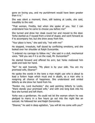 gone on loving you, and my punishment would have been greater
than it is.
She was silent a moment; then, still looking at Leslie, she said,
inaudibly to the rest:
That woman, Finetta, lied when she spoke of you. Yes! I can
understand how he came to choose you before me!
She turned and drew her cloak round her and moved to the door.
Yorke started as if roused from a kind of stupor, and went forward as
if to accompany her, but she drew away from him.
Your place is here, she said icily, not with me!
He stopped, irresolute, half dazed by conflicting emotions, and she
looked over her shoulder at Ralph Duncombe.
I ordered my carriage to follow me, she said in a dull, mechanical
voice. Will you see if it is on the road, Mr. Duncombe?
He started forward and offered his arm; but Yorke motioned him
aside and took her hand.
No! he said hoarsely. My place is by your side. You are my
promised wife, Eleanor!
He spoke the words in the tone a man might use who is about to
lead a forlorn hope which must end in death, as a man who is
resigning all chance of happiness. She understood and smiled
bitterly as she drew her hand from his.
Pardon me, Lord Auchester, she said pointing bitterly to Leslie,
there stands your promised wife, and with one long look into his
face she turned and left them.
Yorke was a gentleman. He could not let the woman whom he was
pledged to marry in a few hours go out into the night like an
outcast. He followed her and Ralph Duncombe.
Eleanor, he said in deep agitation, you will let me come with you?
 