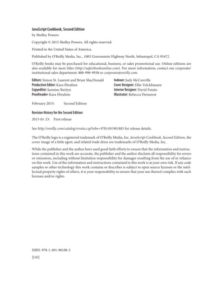 JavaScript Cookbook, Second Edition
by Shelley Powers
Copyright © 2015 Shelley Powers. All rights reserved.
Printed in the United States of America.
Published by O’Reilly Media, Inc., 1005 Gravenstein Highway North, Sebastopol, CA 95472.
O’Reilly books may be purchased for educational, business, or sales promotional use. Online editions are
also available for most titles (http://safaribooksonline.com). For more information, contact our corporate/
institutional sales department: 800-998-9938 or corporate@oreilly.com.
Editors: Simon St. Laurent and Brian MacDonald
Production Editor: Kara Ebrahim
Copyeditor: Jasmine Kwityn
Proofreader: Kara Ebrahim
Indexer: Judy McConville
Cover Designer: Ellie Volckhausen
Interior Designer: David Futato
Illustrator: Rebecca Demarest
February 2015: Second Edition
Revision History for the Second Edition:
2015-01-23: First release
See http://oreilly.com/catalog/errata.csp?isbn=9781491901885 for release details.
The O’Reilly logo is a registered trademark of O’Reilly Media, Inc. JavaScript Cookbook, Second Edition, the
cover image of a little egret, and related trade dress are trademarks of O’Reilly Media, Inc.
While the publisher and the author have used good faith efforts to ensure that the information and instruc‐
tions contained in this work are accurate, the publisher and the author disclaim all responsibility for errors
or omissions, including without limitation responsibility for damages resulting from the use of or reliance
on this work. Use of the information and instructions contained in this work is at your own risk. If any code
samples or other technology this work contains or describes is subject to open source licenses or the intel‐
lectual property rights of others, it is your responsibility to ensure that your use thereof complies with such
licenses and/or rights.
ISBN: 978-1-491-90188-5
[LSI]
www.it-ebooks.info
 