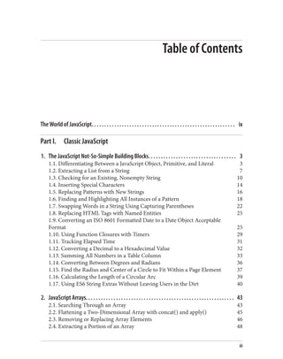 Table of Contents
The World of JavaScript. . . . . . . . . . . . . . . . . . . . . . . . . . . . . . . . . . . . . . . . . . . . . . . . . . . . . . . . . ix
Part I. Classic JavaScript
1. The JavaScript Not-So-Simple Building Blocks. . . . . . . . . . . . . . . . . . . . . . . . . . . . . . . . . . . 3
1.1. Differentiating Between a JavaScript Object, Primitive, and Literal 3
1.2. Extracting a List from a String 7
1.3. Checking for an Existing, Nonempty String 10
1.4. Inserting Special Characters 14
1.5. Replacing Patterns with New Strings 16
1.6. Finding and Highlighting All Instances of a Pattern 18
1.7. Swapping Words in a String Using Capturing Parentheses 22
1.8. Replacing HTML Tags with Named Entities 25
1.9. Converting an ISO 8601 Formatted Date to a Date Object Acceptable
Format 25
1.10. Using Function Closures with Timers 29
1.11. Tracking Elapsed Time 31
1.12. Converting a Decimal to a Hexadecimal Value 32
1.13. Summing All Numbers in a Table Column 33
1.14. Converting Between Degrees and Radians 36
1.15. Find the Radius and Center of a Circle to Fit Within a Page Element 37
1.16. Calculating the Length of a Circular Arc 39
1.17. Using ES6 String Extras Without Leaving Users in the Dirt 40
2. JavaScript Arrays. . . . . . . . . . . . . . . . . . . . . . . . . . . . . . . . . . . . . . . . . . . . . . . . . . . . . . . . . . . 43
2.1. Searching Through an Array 43
2.2. Flattening a Two-Dimensional Array with concat() and apply() 45
2.3. Removing or Replacing Array Elements 46
2.4. Extracting a Portion of an Array 48
iii
www.it-ebooks.info
 